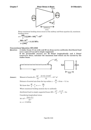 Chapter-7 Shear Stress in Beam S K Mondal’s
30kN
2000mm
(2m)
200
400
Hence maximum bending stress occurs at the midway and from equation (ii), maximum
bending stress
3 12
12
3
960
1 200 100 10
960 10
11.32 MPa
300
Conventional Question IES-2006
Question: A timber beam 15 cm wide and 20 cm deep carries uniformly distributed load
over a span of 4 m and is simply supported.
If the permissible stresses are 30 N/mm2 longitudinally and 3 N/mm2
transverse shear, calculate the maximum load which can be carried by the
timber beam.
N
m
ω
20cmN/A
Answer:
3
3
4 4
0.15 0.20
Moment of inertia (I) 10 m
12 12
bh
2 2
20
Distance of neutral axis from the top surface 10cm 0.1 m
2
We know that or
Where maximum bending moment due to uniformly
4
distributed load in simply supported beam ( ) 2
8 8
Cons
y
M My
I y I
M
6
4
idering longitudinal stress
2 0.1
30 10
10
or, 15 kN/m
Page 266 of 429
 