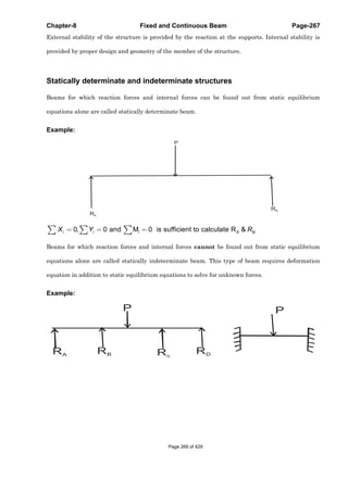 Chapter-8 Fixed and Continuous Beam Page-267
External stability of the structure is provided by the reaction at the supports. Internal stability is
provided by proper design and geometry of the member of the structure.
Statically determinate and indeterminate structures
Beams for which reaction forces and internal forces can be found out from static equilibrium
equations alone are called statically determinate beam.
Example:
RA
RB
P
i A .0, 0 and M 0 is sufficient to calculate R &i i BX Y R
Beams for which reaction forces and internal forces cannot be found out from static equilibrium
equations alone are called statically indeterminate beam. This type of beam requires deformation
equation in addition to static equilibrium equations to solve for unknown forces.
Example:
RA RB Rc
RD
P P
Page 269 of 429
 