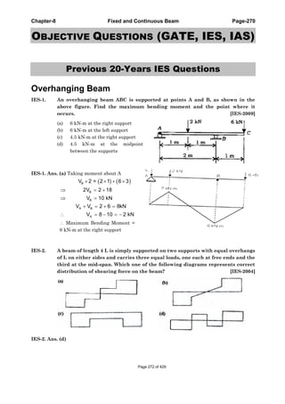 Chapter-8 Fixed and Continuous Beam Page-270
OBJECTIVE QUESTIONS (GATE, IES, IAS)
Previous 20-Years IES Questions
Overhanging Beam
IES-1. An overhanging beam ABC is supported at points A and B, as shown in the
above figure. Find the maximum bending moment and the point where it
occurs. [IES-2009]
(a) 6 kN-m at the right support
(b) 6 kN-m at the left support
(c) 4.5 kN-m at the right support
(d) 4.5 kN-m at the midpoint
between the supports
IES-1. Ans. (a) Taking moment about A
B
B
B
A B
A
V 2 = 2 1 6 3
2V 2 18
V 10 kN
V V 2 6 8kN
V 8 10 2 kN
Maximum Bending Moment =
6 kN-m at the right support
IES-2. A beam of length 4 L is simply supported on two supports with equal overhangs
of L on either sides and carries three equal loads, one each at free ends and the
third at the mid-span. Which one of the following diagrams represents correct
distribution of shearing force on the beam? [IES-2004]
IES-2. Ans. (d)
Page 272 of 429
 