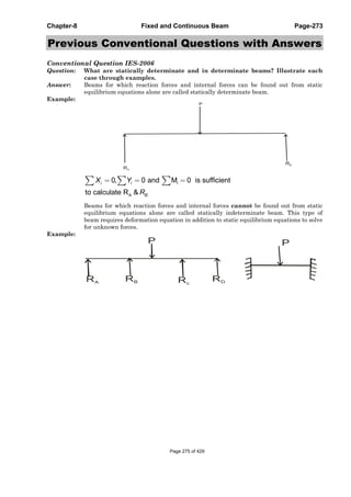 Chapter-8 Fixed and Continuous Beam Page-273
Previous Conventional Questions with Answers
Conventional Question IES-2006
Question: What are statically determinate and in determinate beams? Illustrate each
case through examples.
Answer: Beams for which reaction forces and internal forces can be found out from static
equilibrium equations alone are called statically determinate beam.
Example:
RA
RB
P
i
A .
0, 0 and M 0 is sufficient
to calculate R &
i i
B
X Y
R
Beams for which reaction forces and internal forces cannot be found out from static
equilibrium equations alone are called statically indeterminate beam. This type of
beam requires deformation equation in addition to static equilibrium equations to solve
for unknown forces.
Example:
RA
RB Rc
RD
P P
Page 275 of 429
 