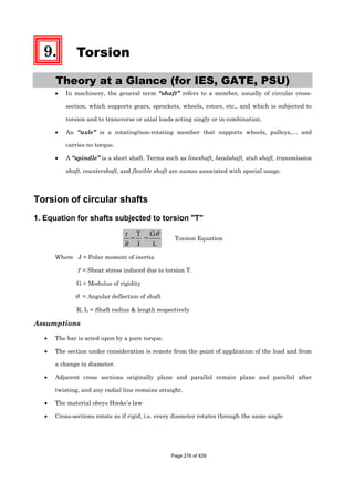 9. Torsion
Theory at a Glance (for IES, GATE, PSU)
• In machinery, the general term “shaft” refers to a member, usually of circular cross-
section, which supports gears, sprockets, wheels, rotors, etc., and which is subjected to
torsion and to transverse or axial loads acting singly or in combination.
• An “axle” is a rotating/non-rotating member that supports wheels, pulleys,… and
carries no torque.
• A “spindle” is a short shaft. Terms such as lineshaft, headshaft, stub shaft, transmission
shaft, countershaft, and flexible shaft are names associated with special usage.
Torsion of circular shafts
1. Equation for shafts subjected to torsion "T"
T G
= =
J L
τ θ
R
Torsion Equation
Where J = Polar moment of inertia
τ = Shear stress induced due to torsion T.
G = Modulus of rigidity
θ = Angular deflection of shaft
R, L = Shaft radius & length respectively
Assumptions
• The bar is acted upon by a pure torque.
• The section under consideration is remote from the point of application of the load and from
a change in diameter.
• Adjacent cross sections originally plane and parallel remain plane and parallel after
twisting, and any radial line remains straight.
• The material obeys Hooke’s law
• Cross-sections rotate as if rigid, i.e. every diameter rotates through the same angle
Page 276 of 429
 