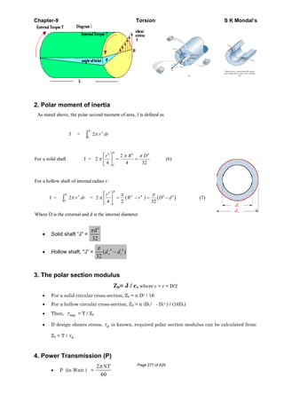 Chapter-9 Torsion S K Mondal’s
2. Polar moment of inertia
• Solid shaft “J” =
4
d
32
π
• Hollow shaft, "J” = 4 4
( )
32
π
−o id d
3. The polar section modulus
Zp= J / c, where c = r = D/2
• For a solid circular cross-section, Zp = π D3 / 16
• For a hollow circular cross-section, Zp = π (Do4 - Di4 ) / (16Do)
• Then, maxτ = T / Zp
• If design shears stress, dτ is known, required polar section modulus can be calculated from:
Zp = T / dτ
4. Power Transmission (P)
• P (in Watt ) =
2
60
NTπ
As stated above, the polar second moment of area, J is defined as
J = 2 3
0
π r dr
R
z
For a solid shaft J = 2
4
2
4 32
4
0
4 4
π
π πr R D
R
L
NM O
QP = = (6)
For a hollow shaft of internal radius r:
J = 2 3
0
π r dr
R
z = 2
4 2 32
4
4 4 4 4
π
π πr
R r D d
r
R
L
NM O
QP = − = −( ) c h (7)
Where D is the external and d is the internal diameter.
Page 277 of 429
 