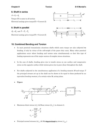 Chapter-9 Torsion S K Mondal’s
8. Shaft in series
1 2θ θ θ= +
Torque (T) is same in all section
Electrical analogy gives torque(T) = Current (I)
9. Shaft in parallel
1 2θ θ= and 1 2T T T= +
Electrical analogy gives torque(T) = Current (I)
10. Combined Bending and Torsion
• In most practical transmission situations shafts which carry torque are also subjected to
bending, if only by virtue of the self-weight of the gears they carry. Many other practical
applications occur where bending and torsion arise simultaneously so that this type of
loading represents one of the major sources of complex stress situations.
• In the case of shafts, bending gives rise to tensile stress on one surface and compressive
stress on the opposite surface while torsion gives rise to pure shear throughout the shaft.
• For shafts subjected to the simultaneous application of a bending moment M and torque T
the principal stresses set up in the shaft can be shown to be equal to those produced by an
equivalent bending moment, of a certain value Me acting alone.
• Figure
• Maximum direct stress ( xσ ) & Shear stress ( ( )xyτ in element A
3
3
32
16
σ
π
τ
π
= +
=
x
xy
M P
d A
T
d
• Principal normal stresses ( 1,2σ ) & Maximum shearing stress ( maxτ )Page 279 of 429
 