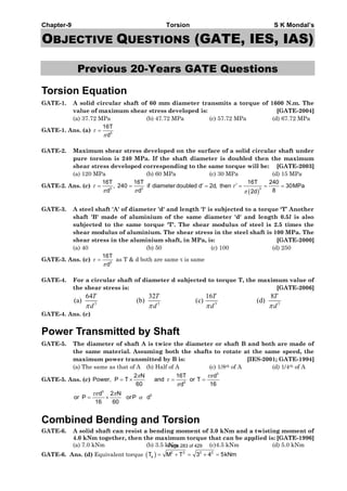 Chapter-9 Torsion S K Mondal’s
OBJECTIVE QUESTIONS (GATE, IES, IAS)
Previous 20-Years GATE Questions
Torsion Equation
GATE-1. A solid circular shaft of 60 mm diameter transmits a torque of 1600 N.m. The
value of maximum shear stress developed is: [GATE-2004]
(a) 37.72 MPa (b) 47.72 MPa (c) 57.72 MPa (d) 67.72 MPa
GATE-1. Ans. (a) 3
16T
d
τ
π
=
GATE-2. Maximum shear stress developed on the surface of a solid circular shaft under
pure torsion is 240 MPa. If the shaft diameter is doubled then the maximum
shear stress developed corresponding to the same torque will be: [GATE-2003]
(a) 120 MPa (b) 60 MPa (c) 30 MPa (d) 15 MPa
GATE-2. Ans. (c)
( )
3 3 3
16T 16T 16T 240
, 240 if diameter doubled d 2d, then 30MPa
8d d 2d
τ τ
π π π
′ ′= = = = = =
GATE-3. A steel shaft 'A' of diameter 'd' and length 'l' is subjected to a torque ‘T’ Another
shaft 'B' made of aluminium of the same diameter 'd' and length 0.5l is also
subjected to the same torque 'T'. The shear modulus of steel is 2.5 times the
shear modulus of aluminium. The shear stress in the steel shaft is 100 MPa. The
shear stress in the aluminium shaft, in MPa, is: [GATE-2000]
(a) 40 (b) 50 (c) 100 (d) 250
GATE-3. Ans. (c) 3
16T
d
τ
π
= as T & d both are same τ is same
GATE-4. For a circular shaft of diameter d subjected to torque T, the maximum value of
the shear stress is: [GATE-2006]
3 3 3 3
64 32 16 8
(a) (b) (c) (d)
T T T T
d d d dπ π π π
GATE-4. Ans. (c)
Power Transmitted by Shaft
GATE-5. The diameter of shaft A is twice the diameter or shaft B and both are made of
the same material. Assuming both the shafts to rotate at the same speed, the
maximum power transmitted by B is: [IES-2001; GATE-1994]
(a) The same as that of A (b) Half of A (c) 1/8th of A (d) 1/4th of A
GATE-5. Ans. (c)
3
3
2 N 16T d
Power, P T and or T
60 16d
π τπ
τ
π
= × = =
3
3d 2 N
or P orP d
16 60
τπ π
α= ×
Combined Bending and Torsion
GATE-6. A solid shaft can resist a bending moment of 3.0 kNm and a twisting moment of
4.0 kNm together, then the maximum torque that can be applied is: [GATE-1996]
(a) 7.0 kNm (b) 3.5 kNm (c)4.5 kNm (d) 5.0 kNm
GATE-6. Ans. (d) Equivalent torque ( ) 2 2 2 2
eT M T 3 4 5kNm= + = + =
Page 283 of 429
 