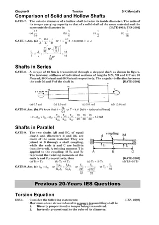 Chapter-9 Torsion S K Mondal’s
Comparison of Solid and Hollow Shafts
GATE-7. The outside diameter of a hollow shaft is twice its inside diameter. The ratio of
its torque carrying capacity to that of a solid shaft of the same material and the
same outside diameter is: [GATE-1993; IES-2001]
(a)
15
16
(b)
3
4
(c)
1
2
(d)
1
16
GATE-7. Ans. (a)
T G J
or T if is const. T J
J L R R
θ τ τ
τ α= = =
4
4
h h
4
D
D
32 2T J 15
T J 16
D
32
π
π
⎡ ⎤⎛ ⎞
−⎢ ⎥⎜ ⎟
⎝ ⎠⎢ ⎥⎣ ⎦= = =
Shafts in Series
GATE-8. A torque of 10 Nm is transmitted through a stepped shaft as shown in figure.
The torsional stiffness of individual sections of lengths MN, NO and OP are 20
Nm/rad, 30 Nm/rad and 60 Nm/rad respectively. The angular deflection between
the ends M and P of the shaft is: [GATE-2004]
(a) 0.5 rad (b) 1.0 rad (c) 5.0 rad (d) 10.0 rad
GATE-8. Ans. (b)
TL
We know that or T k. [let k tortional stiffness]
GJ
θ θ= = =
NO OPMN
MN NO OP
MN NO OP
T TT 10 10 10
1.0 rad
k k k 20 30 60
θ θ θ θ∴ = + + = + + = + + =
Shafts in Parallel
GATE-9. The two shafts AB and BC, of equal
length and diameters d and 2d, are
made of the same material. They are
joined at B through a shaft coupling,
while the ends A and C are built-in
(cantilevered). A twisting moment T is
applied to the coupling. If TA and TC
represent the twisting moments at the
ends A and C, respectively, then [GATE-2005]
(a) TC = TA (b) TC =8 TA (c) TC =16 TA (d) TA=16 TC
GATE-9. Ans. (c)
( )
C C C CA A A
AB BC A4 4
A A C C
T L T TT L T
or or or T
G J G J 16d 2d
32 32
θ θ
π π
= = = =
Previous 20-Years IES Questions
Torsion Equation
IES-1. Consider the following statements: [IES- 2008]
Maximum shear stress induced in a power transmitting shaft is:
1. Directly proportional to torque being transmitted.
2. Inversely proportional to the cube of its diameter.
Page 284 of 429
 
