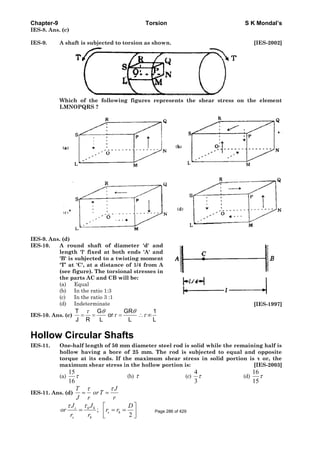 Chapter-9 Torsion S K Mondal’s
IES-8. Ans. (c)
IES-9. A shaft is subjected to torsion as shown. [IES-2002]
Which of the following figures represents the shear stress on the element
LMNOPQRS ?
IES-9. Ans. (d)
IES-10. A round shaft of diameter 'd' and
length 'l' fixed at both ends 'A' and
'B' is subjected to a twisting moment
'T’ at 'C', at a distance of 1/4 from A
(see figure). The torsional stresses in
the parts AC and CB will be:
(a) Equal
(b) In the ratio 1:3
(c) In the ratio 3 :1
(d) Indeterminate [IES-1997]
IES-10. Ans. (c)
T G GR 1
or
J R L L L
τ θ θ
τ τ= = = ∴ ∞
Hollow Circular Shafts
IES-11. One-half length of 50 mm diameter steel rod is solid while the remaining half is
hollow having a bore of 25 mm. The rod is subjected to equal and opposite
torque at its ends. If the maximum shear stress in solid portion is τ or, the
maximum shear stress in the hollow portion is: [IES-2003]
(a)
15
16
τ (b) τ (c)
4
3
τ (d)
16
15
τ
IES-11. Ans. (d)
τ τ
= =
T J
orT
J r r
;
2
τ τ ⎡ ⎤
= = =⎢ ⎥
⎣ ⎦
s h h
s h
s h
J J D
or r r
r r
Page 286 of 429
 
