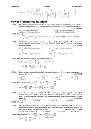 Chapter-9 Torsion S K Mondal’s
( )
4
4 4
32
32
π
τ τ τ
π
= × = ×
−
s
h
h
D
J
or
J D d
4 4
1 1 16
1525
1 1
50
τ τ τ
⎛ ⎞
= × = × = ⎜ ⎟
⎡ ⎤ ⎡ ⎤ ⎝ ⎠⎛ ⎞ ⎛ ⎞
− −⎢ ⎥ ⎢ ⎥⎜ ⎟ ⎜ ⎟
⎝ ⎠ ⎝ ⎠⎢ ⎥ ⎢ ⎥⎣ ⎦ ⎣ ⎦
d
D
Power Transmitted by Shaft
IES-12. In power transmission shafts, if the polar moment of inertia of a shaft is
doubled, then what is the torque required to produce the same angle of twist?
[IES-2006]
(a) 1/4 of the original value (b) 1/2 of the original value
(c) Same as the original value (d) Double the original value
IES-12. Ans. (d)
T G T.L
or Q if is const. T J if J is doubled then T is also doubled.
J L R G.J
θ τ
θ α= = =
IES-13. While transmitting the same power by a shaft, if its speed is doubled, what
should be its new diameter if the maximum shear stress induced in the shaft
remains same? [IES-2006]
(a)
1
2
of the original diameter (b)
1
2
of the original diameter
(c) 2 of the original diameter (d)
( )
1
3
1
2
of the original diameter
IES-13. Ans. (d) ( ) ( )Power (P) torque T angular speed ω= ×
( )
( )
( )
3 3 3
1 T 1
if P is const.T if or T T / 2
T 2
16 T / 216T d 1
or
dd 2d
ω
α
ω ω
σ
π π
′
′= = =
′
′⎛ ⎞
= = =⎜ ⎟
′ ⎝ ⎠
IES-14. For a power transmission shaft transmitting power P at N rpm, its diameter is
proportional to: [IES-2005]
(a)
1/3
P
N
⎛ ⎞
⎜ ⎟
⎝ ⎠
(b)
1/2
P
N
⎛ ⎞
⎜ ⎟
⎝ ⎠
(c)
2/3
P
N
⎛ ⎞
⎜ ⎟
⎝ ⎠
(d)
P
N
⎛ ⎞
⎜ ⎟
⎝ ⎠
IES-14. Ans. (a)
3
3
2 N 16T d
Power, P T and or T
60 16d
π τπ
τ
π
= × = =
1/33
3
2
d 2 N 480 P P
or P or d or d
16 60 NJ N
τπ π
α
π
⎛ ⎞
= × = ⎜ ⎟
⎝ ⎠
IES-15. A shaft can safely transmit 90 kW while rotating at a given speed. If this shaft
is replaced by a shaft of diameter double of the previous one and rotated at
half the speed of the previous, the power that can be transmitted by the new
shaft is: [IES-2002]
(a) 90 kW (b) 180 kW (c) 360 kW (d) 720 kW
IES-15. Ans. (c)
IES-16. The diameter of shaft A is twice the diameter or shaft B and both are made of
the same material. Assuming both the shafts to rotate at the same speed, the
maximum power transmitted by B is: [IES-2001; GATE-1994]
(a) The same as that of A (b) Half of A (c) 1/8th of A (d) 1/4th of A
IES-16. Ans. (c)
3
3
2 N 16T d
Power, P T and or T
60 16d
π τπ
τ
π
= × = =
3
3d 2 N
or P orP d
16 60
τπ π
α= ×
Page 287 of 429
 