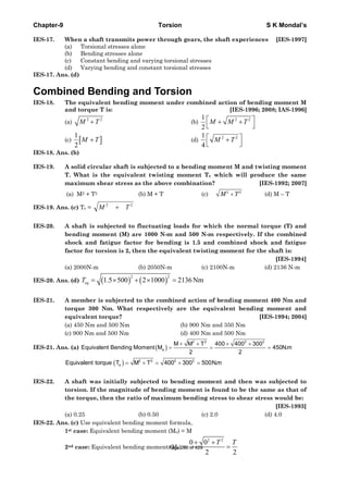 Chapter-9 Torsion S K Mondal’s
IES-17. When a shaft transmits power through gears, the shaft experiences [IES-1997]
(a) Torsional stresses alone
(b) Bending stresses alone
(c) Constant bending and varying torsional stresses
(d) Varying bending and constant torsional stresses
IES-17. Ans. (d)
Combined Bending and Torsion
IES-18. The equivalent bending moment under combined action of bending moment M
and torque T is: [IES-1996; 2008; IAS-1996]
(a)
2 2
M T+ (b)
2 21
2
M M T⎡ ⎤+ +
⎣ ⎦
(c) [ ]
1
2
M T+ (d)
2 21
4
M T⎡ ⎤+
⎣ ⎦
IES-18. Ans. (b)
IES-19. A solid circular shaft is subjected to a bending moment M and twisting moment
T. What is the equivalent twisting moment Te which will produce the same
maximum shear stress as the above combination? [IES-1992; 2007]
(a) M2 + T2 (b) M + T (c) +2 2
M T (d) M – T
IES-19. Ans. (c) Te =
22
TM +
IES-20. A shaft is subjected to fluctuating loads for which the normal torque (T) and
bending moment (M) are 1000 N-m and 500 N-m respectively. If the combined
shock and fatigue factor for bending is 1.5 and combined shock and fatigue
factor for torsion is 2, then the equivalent twisting moment for the shaft is:
[IES-1994]
(a) 2000N-m (b) 2050N-m (c) 2100N-m (d) 2136 N-m
IES-20. Ans. (d) ( ) ( )
2 2
1.5 500 2 1000 2136 Nm= × + × =eqT
IES-21. A member is subjected to the combined action of bending moment 400 Nm and
torque 300 Nm. What respectively are the equivalent bending moment and
equivalent torque? [IES-1994; 2004]
(a) 450 Nm and 500 Nm (b) 900 Nm and 350 Nm
(c) 900 Nm and 500 Nm (d) 400 Nm and 500 Nm
IES-21. Ans. (a) ( )
2 2 2 2
e
M M T 400 400 300
Equivalent Bending Moment M 450N.m
2 2
+ + + +
= = =
( ) 2 2 2 2
eEquivalent torque T M T 400 300 500N.m= + = + =
IES-22. A shaft was initially subjected to bending moment and then was subjected to
torsion. If the magnitude of bending moment is found to be the same as that of
the torque, then the ratio of maximum bending stress to shear stress would be:
[IES-1993]
(a) 0.25 (b) 0.50 (c) 2.0 (d) 4.0
IES-22. Ans. (c) Use equivalent bending moment formula,
1st case: Equivalent bending moment (Me) = M
2nd case: Equivalent bending moment (Me) =
2 2
0 0
2 2
T T+ +
=Page 288 of 429
 