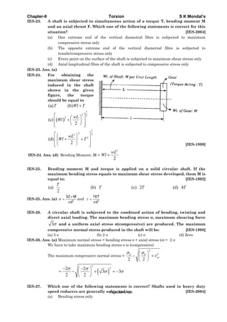 Chapter-9 Torsion S K Mondal’s
IES-23. A shaft is subjected to simultaneous action of a torque T, bending moment M
and an axial thrust F. Which one of the following statements is correct for this
situation? [IES-2004]
(a) One extreme end of the vertical diametral fibre is subjected to maximum
compressive stress only
(b) The opposite extreme end of the vertical diametral fibre is subjected to
tensile/compressive stress only
(c) Every point on the surface of the shaft is subjected to maximum shear stress only
(d) Axial longitudinal fibre of the shaft is subjected to compressive stress only
IES-23. Ans. (a)
IES-24. For obtaining the
maximum shear stress
induced in the shaft
shown in the given
figure, the torque
should be equal to
( )
1
2 2
2
1
2 22
2
(a) (b)
(c)
2
(d)
2
T Wl T
wL
Wl
wL
Wl T
+
⎡ ⎤⎛ ⎞
+⎢ ⎥⎜ ⎟
⎝ ⎠⎢ ⎥⎣ ⎦
⎡ ⎤⎧ ⎫
⎢ ⎥+ +⎨ ⎬
⎢ ⎥⎩ ⎭⎣ ⎦ [IES-1999]
IES-24. Ans. (d) Bending Moment, M =
2
2
+
wL
Wl
IES-25. Bending moment M and torque is applied on a solid circular shaft. If the
maximum bending stress equals to maximum shear stress developed, them M is
equal to: [IES-1992]
(a) (b) (c) 2 (d) 4
2
T
T T T
IES-25. Ans. (a) 3
32 M
d
σ
π
×
= and 3
16T
d
τ
π
=
IES-26. A circular shaft is subjected to the combined action of bending, twisting and
direct axial loading. The maximum bending stress σ, maximum shearing force
3σ and a uniform axial stress σ(compressive) are produced. The maximum
compressive normal stress produced in the shaft will be: [IES-1998]
(a) 3 σ (b) 2 σ (c) σ (d) Zero
IES-26. Ans. (a) Maximum normal stress = bending stress σ + axial stress (σ) = 2 σ
We have to take maximum bending stress σ is (compressive)
The maximum compressive normal stress =
2
2
2 2
σ σ
τ
⎛ ⎞
− +⎜ ⎟
⎝ ⎠
b b
xy
( )
2
22 2
3 3
2 2
σ σ
σ σ
− −⎛ ⎞
= − + = −⎜ ⎟
⎝ ⎠
IES-27. Which one of the following statements is correct? Shafts used in heavy duty
speed reducers are generally subjected to: [IES-2004]
(a) Bending stress only
Page 289 of 429
 