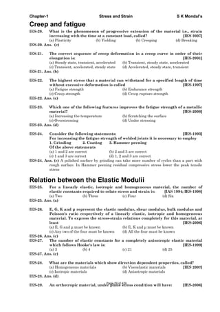 Chapter-1 Stress and Strain S K Mondal’s
Creep and fatigue
IES-20. What is the phenomenon of progressive extension of the material i.e., strain
increasing with the time at a constant load, called? [IES 2007]
(a) Plasticity (b) Yielding (b) Creeping (d) Breaking
IES-20. Ans. (c)
IES-21. The correct sequence of creep deformation in a creep curve in order of their
elongation is: [IES-2001]
(a) Steady state, transient, accelerated (b) Transient, steady state, accelerated
(c) Transient, accelerated, steady state (d) Accelerated, steady state, transient
IES-21. Ans. (b)
IES-22. The highest stress that a material can withstand for a specified length of time
without excessive deformation is called [IES-1997]
(a) Fatigue strength (b) Endurance strength
(c) Creep strength (d) Creep rupture strength
IES-22. Ans. (c)
IES-23. Which one of the following features improves the fatigue strength of a metallic
material? [IES-2000]
(a) Increasing the temperature (b) Scratching the surface
(c) Overstressing (d) Under stressing
IES-23. Ans. (d)
IES-24. Consider the following statements: [IES-1993]
For increasing the fatigue strength of welded joints it is necessary to employ
1. Grinding 2. Coating 3. Hammer peening
Of the above statements
(a) 1 and 2 are correct (b) 2 and 3 are correct
(c) 1 and 3 are correct (d) 1, 2 and 3 are correct
IES-24. Ans. (c) A polished surface by grinding can take more number of cycles than a part with
rough surface. In Hammer peening residual compressive stress lower the peak tensile
stress
Relation between the Elastic Modulii
IES-25. For a linearly elastic, isotropic and homogeneous material, the number of
elastic constants required to relate stress and strain is: [IAS 1994; IES-1998]
(a) Two (b) Three (c) Four (d) Six
IES-25. Ans. (a)
IES-26. E, G, K and represent the elastic modulus, shear modulus, bulk modulus and
Poisson's ratio respectively of a linearly elastic, isotropic and homogeneous
material. To express the stress-strain relations completely for this material, at
least [IES-2006]
(a) E, G and must be known (b) E, K and must be known
(c) Any two of the four must be known (d) All the four must be known
IES-26. Ans. (c)
IES-27. The number of elastic constants for a completely anisotropic elastic material
which follows Hooke's law is: [IES-1999]
(a) 3 (b) 4 (c) 21 (d) 25
IES-27. Ans. (c)
IES-28. What are the materials which show direction dependent properties, called?
(a) Homogeneous materials (b) Viscoelastic materials [IES 2007]
(c) Isotropic materials (d) Anisotropic materials
IES-28. Ans. (d)
IES-29. An orthotropic material, under plane stress condition will have: [IES-2006]
Page 29 of 429
 