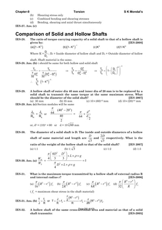 Chapter-9 Torsion S K Mondal’s
(b) Shearing stress only
(c) Combined bending and shearing stresses
(d) Bending, shearing and axial thrust simultaneously
IES-27. Ans. (c)
Comparison of Solid and Hollow Shafts
IES-28. The ratio of torque carrying capacity of a solid shaft to that of a hollow shaft is
given by: [IES-2008]
( ) ( )
1
4 4 4 4
(a) 1 K (b) 1 K (c)K (d)1/ K
−
− −
Where K = i
o
D
D
; Di = Inside diameter of hollow shaft and Do = Outside diameter of hollow
shaft. Shaft material is the same.
IES-28. Ans. (b) τ should be same for both hollow and solid shaft
( )
( )
1
44
s s o sh i
4 4
4 4 4 h h oo i
o o i
1
4s
h
T T D TT D
1
T T DD DD D D
32 32
T
1 k
T
−
−
⎛ ⎞⎛ ⎞
⎜ ⎟= ⇒ = ⇒ = − ⎜ ⎟
π π ⎜ ⎟− ⎝ ⎠− ⎝ ⎠
∴ −
IES-29. A hollow shaft of outer dia 40 mm and inner dia of 20 mm is to be replaced by a
solid shaft to transmit the same torque at the same maximum stress. What
should be the diameter of the solid shaft? [IES 2007]
(a) 30 mm (b) 35 mm (c) 10×(60)1/3 mm (d) 10×(20)1/3 mm
IES-29. Ans. (c) Section modules will be same
H
H
J
R
= s
s
J
R
or
2
40
)2040(
64
44
−
π
=
64
π
×
2
4
d
d
or, d3 = (10)3 ×60 or d = 10 3
60 mm
IES-30. The diameter of a solid shaft is D. The inside and outside diameters of a hollow
shaft of same material and length are
3
D
and
3
2D
respectively. What is the
ratio of the weight of the hollow shaft to that of the solid shaft? [IES 2007]
(a) 1:1 (b) 1: 3 (c) 1:2 (d) 1:3
IES-30. Ans. (a)
S
H
W
W
= 1
4
33
4
4
2
22
=
×××
×××⎟⎟
⎠
⎞
⎜⎜
⎝
⎛
−
gLD
gL
DD
ρ
π
ρ
π
IES-31. What is the maximum torque transmitted by a hollow shaft of external radius R
and internal radius r? [IES-2006]
(a) ( )3 3
16
sR r f
π
− (b) ( )4 4
2
sR r f
R
π
− (c) ( )4 4
8
sR r f
R
π
− (d)
4 4
32
s
R r
f
R
π ⎛ ⎞−
⎜ ⎟
⎝ ⎠
( sf = maximum shear stress in the shaft material)
IES-31. Ans. (b)
( )
( )
4 4
4 4s
s s s
R rfT J 2or T f f R r .f .
J R R R 2R
π
π−
= = × = × = −
IES-32. A hollow shaft of the same cross-sectional area and material as that of a solid
shaft transmits: [IES-2005]
Page 290 of 429
 