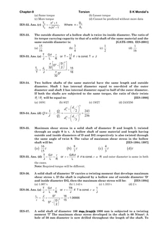 Chapter-9 Torsion S K Mondal’s
(a) Same torque (b) Lesser torque
(c) More torque (d) Cannot be predicted without more data
IES-32. Ans. (c)
2
H H
2
S H
T Dn 1
, Where n
T dn n 1
+
= =
−
IES-33. The outside diameter of a hollow shaft is twice its inside diameter. The ratio of
its torque carrying capacity to that of a solid shaft of the same material and the
same outside diameter is: [GATE-1993; IES-2001]
(a)
15
16
(b)
3
4
(c)
1
2
(d)
1
16
IES-33. Ans. (a)
T G J
or T if is const. T J
J L R R
θ τ τ
τ α= = =
4
4
h h
4
D
D
32 2T J 15
T J 16
D
32
π
π
⎡ ⎤⎛ ⎞
−⎢ ⎥⎜ ⎟
⎝ ⎠⎢ ⎥⎣ ⎦= = =
IES-34. Two hollow shafts of the same material have the same length and outside
diameter. Shaft 1 has internal diameter equal to one-third of the outer
diameter and shaft 2 has internal diameter equal to half of the outer diameter.
If both the shafts are subjected to the same torque, the ratio of their twists
1 2/θ θ will be equal to: [IES-1998]
(a) 16/81 (b) 8/27 (c) 19/27 (d) 243/256
IES-34. Ans. (d)
4
4 1
1
1
4
42 1
1
21 243
256
3
d
d
Q
Q
J Q d
d
⎛ ⎞−⎜ ⎟
⎝ ⎠∞ ∴ = =
⎛ ⎞−⎜ ⎟
⎝ ⎠
IES-35. Maximum shear stress in a solid shaft of diameter D and length L twisted
through an angle θ is τ. A hollow shaft of same material and length having
outside and inside diameters of D and D/2 respectively is also twisted through
the same angle of twist θ. The value of maximum shear stress in the hollow
shaft will be: [IES-1994; 1997]
( ) ( ) ( ) ( )
16 8 4
a b c d
15 7 3
τ τ τ τ
IES-35. Ans. (d)
T G G.R.
or if is const. R
J L R L
θ τ θ
τ θ τ α= = = and outer diameter is same in both
the cases.
Note: Required torque will be different.
IES-36. A solid shaft of diameter 'D' carries a twisting moment that develops maximum
shear stress τ. If the shaft is replaced by a hollow one of outside diameter 'D'
and inside diameter D/2, then the maximum shear stress will be: [IES-1994]
(a) 1.067 τ (b) 1.143 τ (c) 1.333 τ (d) 2 τ
IES-36. Ans. (a)
T G TR 1
or if T is const.
J L R J J
θ τ
τ τ α= = =
4
h
4
h 4
J D 16
1.06666
J 15D
D
2
τ
τ
= = = =
⎛ ⎞
− ⎜ ⎟
⎝ ⎠
IES-37. A solid shaft of diameter 100 mm, length 1000 mm is subjected to a twisting
moment 'T’ The maximum shear stress developed in the shaft is 60 N/mm2. A
hole of 50 mm diameter is now drilled throughout the length of the shaft. To
Page 291 of 429
 