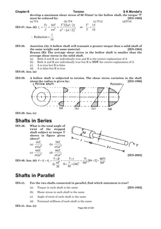Chapter-9 Torsion S K Mondal’s
develop a maximum shear stress of 60 N/mm2 in the hollow shaft, the torque 'T’
must be reduced by: [IES-1998]
(a) T/4 (b) T/8 (c) T/12 (d)T/16
IES-37. Ans. (d)
( )
43 4
16 32( / 2) 15
or
16/ 2
s
Tr T T d T
J d Td d
τ
π
′ ′
= = = =
−
1
Reduction
16
∴ =
IES-38. Assertion (A): A hollow shaft will transmit a greater torque than a solid shaft of
the same weight and same material. [IES-1994]
Reason (R): The average shear stress in the hollow shaft is smaller than the
average shear stress in the solid shaft.
(a) Both A and R are individually true and R is the correct explanation of A
(b) Both A and R are individually true but R is NOT the correct explanation of A
(c) A is true but R is false
(d) A is false but R is true
IES-38. Ans. (a)
IES-39. A hollow shaft is subjected to torsion. The shear stress variation in the shaft
along the radius is given by: [IES-1996]
IES-39. Ans. (c)
Shafts in Series
IES-40. What is the total angle of
twist of the stepped
shaft subject to torque T
shown in figure given
above?
(a) 4
16 lT
Gdπ
(b) 4
38 lT
Gdπ
(c) 4
64 lT
Gdπ
(d) 4
66 lT
Gdπ [IES-2005]
IES-40. Ans. (d)
( )
[ ]1 2 4 4 4
4
T 2l T l Tl 66Tl
64 2
d Gd GdG 2dG.
3232
θ θ θ
ππ
× ×
= + = + = + =
× ×
Shafts in Parallel
IES-41. For the two shafts connected in parallel, find which statement is true?
(a) Torque in each shaft is the same [IES-1992]
(b) Shear stress in each shaft is the same
(c) Angle of twist of each shaft is the same
(d) Torsional stiffness of each shaft is the same
IES-41. Ans. (c)
Page 292 of 429
 