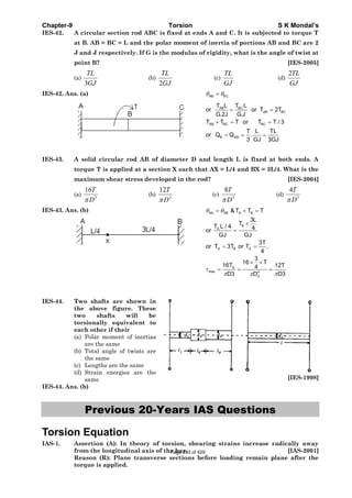 Chapter-9 Torsion S K Mondal’s
IES-42. A circular section rod ABC is fixed at ends A and C. It is subjected to torque T
at B. AB = BC = L and the polar moment of inertia of portions AB and BC are 2
J and J respectively. If G is the modulus of rigidity, what is the angle of twist at
point B? [IES-2005]
(a)
3
TL
GJ
(b)
2
TL
GJ
(c)
TL
GJ
(d)
2TL
GJ
IES-42. Ans. (a) AB BCθ θ=
BC.AB
AB BC
AB BC BC
B AB
T LT L
or or T 2T
G.2J G.J
T T T or T T / 3
T L TL
or Q Q .
3 GJ 3GJ
= =
+ = =
= = =
IES-43. A solid circular rod AB of diameter D and length L is fixed at both ends. A
torque T is applied at a section X such that AX = L/4 and BX = 3L/4. What is the
maximum shear stress developed in the rod? [IES-2004]
(a) 3
16T
Dπ
(b) 3
12T
Dπ
(c) 3
8T
Dπ
(d) 3
4T
Dπ
IES-43. Ans. (b) AX XB A B
B
A.
A B A
A
max 4
3
&T T T
3L
T
T L / 4 4or
GJ GJ
3T
or T 3T or T ,
4
3
16 T
16T 12T4
D3 D3D
θ θ
τ
π ππ
= + =
×
=
= =
× ×
= = =
IES-44. Two shafts are shown in
the above figure. These
two shafts will be
torsionally equivalent to
each other if their
(a) Polar moment of inertias
are the same
(b) Total angle of twists are
the same
(c) Lengths are the same
(d) Strain energies are the
same [IES-1998]
IES-44. Ans. (b)
Previous 20-Years IAS Questions
Torsion Equation
IAS-1. Assertion (A): In theory of torsion, shearing strains increase radically away
from the longitudinal axis of the bar. [IAS-2001]
Reason (R): Plane transverse sections before loading remain plane after the
torque is applied.
Page 293 of 429
 