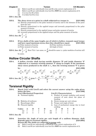 Chapter-9 Torsion S K Mondal’s
(a) Both A and R are individually true and R is the correct explanation of A
(b) Both A and R are individually true but R is NOT the correct explanation of A
(c) A is true but R is false
(d) A is false but R is true
IAS-1. Ans. (b)
IAS-2. The shear stress at a point in a shaft subjected to a torque is: [IAS-1995]
(a) Directly proportional to the polar moment of inertia and to the distance of the point
form the axis
(b) Directly proportional to the applied torque and inversely proportional to the polar
moment of inertia.
(c) Directly proportional to the applied torque and polar moment of inertia
(d) inversely proportional to the applied torque and the polar moment of inertia
IAS-2. Ans. (b)
RJ
T τ
=
IAS-3. If two shafts of the same length, one of which is hollow, transmit equal torque
and have equal maximum stress, then they should have equal. [IAS-1994]
(a) Polar moment of inertia (b) Polar modulus of section
(c) Polar moment of inertia (d) Angle of twist
IAS-3. Ans. (b)
RJ
T τ
= Here T & τ are same, so
J
R
should be same i.e. polar modulus of section will
be same.
Hollow Circular Shafts
IAS-4. A hollow circular shaft having outside diameter 'D' and inside diameter ’d’
subjected to a constant twisting moment 'T' along its length. If the maximum
shear stress produced in the shaft is sσ then the twisting moment 'T' is given
by: [IAS-1999]
(a)
4 4
4
8
s
D d
D
π
σ
−
(b)
4 4
4
16
s
D d
D
π
σ
−
(c)
4 4
4
32
s
D d
D
π
σ
−
(d)
4 4
4
64
s
D d
D
π
σ
−
IAS-4. Ans. (b)
( ) ( )
4 4
4 4
s
s
D d D dT G J 32gives T
DJ L R R 16 D
2
π
σ
θ τ τ π
σ
× − −
= = = = =
Torsional Rigidity
IAS-5. Match List-I with List-II and select the correct answer using the codes given
below the lists: [IAS-1996]
List-I (Mechanical Properties) List-II ( Characteristics)
A. Torsional rigidity 1. Product of young's modulus and second
moment of area about the plane of
bending
B. Modulus of resilience 2. Strain energy per unit volume
C. Bauschinger effect 3. Torque unit angle of twist
D. Flexural rigidity 4. Loss of mechanical energy due to local
yielding
Codes: A B C D A B C D
(a) 1 3 4 2 (b) 3 2 4 1
(c) 2 4 1 3 (d) 3 1 4 2
IAS-5. Ans. (b)
IAS-6. Assertion (A): Angle of twist per unit length of a uniform diameter shaft
depends upon its torsional rigidity. [IAS-2004]
Reason (R): The shafts are subjected to torque only.
(a) Both A and R are individually true and R is the correct explanation of A
(b) Both A and R are individually true but R is NOT the correct explanation of A
Page 294 of 429
 