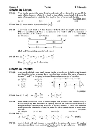 Chapter-9 Torsion S K Mondal’s
Shafts in Series
IAS-11. Two shafts having the same length and material are joined in series. If the
ratio of the diameter of the first shaft to that of the second shaft is 2, then the
ratio of the angle of twist of the first shaft to that of the second shaft is:
[IAS-1995; 2003]
(a) 16 (b) 8 (c) 4 (d) 2
IAS-11. Ans. (a) Angle of twist is proportional to 4
1 1
J d
∞
IAS-12. A circular shaft fixed at A has diameter D for half of its length and diameter
D/2 over the other half. What is the rotation of C relative of B if the rotation of
B relative to A is 0.1 radian? [IAS-1994]
(a) 0.4 radian (b) 0.8 radian (c) 1.6 radian (d) 3.2 radian
(T, L and C remaining same in both cases)
IAS-12. Ans. (c)
L
G
J
T θ
= or
J
1
∞θ or 4
1
d
∞θ
32
4
d
J
π
=∵
Here
( )4
4
2/1.0 d
d
=
θ
or 6.1=θ radian.
Shafts in Parallel
IAS-13. A stepped solid circular shaft shown in the given figure is built-in at its ends
and is subjected to a torque To at the shoulder section. The ratio of reactive
torque T1 and T2 at the ends is (J1 and J2 are polar moments of inertia):
(a) 2 2
1 1
J l
J l
×
×
(b) 2 1
1 2
J l
J l
×
×
(c) 1 2
2 1
J l
J l
×
×
(d) 1 1
2 2
J l
J l
×
×
[IAS-2001]
IAS-13. Ans. (c) 1 1 2 2 1 1 2
1 2
1 2 2 2 1
or or
Tl T l T J l
GJ GJ T J l
θ θ
⎛ ⎞
= = = ×⎜ ⎟
⎝ ⎠
IAS-14. Steel shaft and brass shaft of same length and diameter are connected by a
flange coupling. The assembly is rigidity held at its ends and is twisted by a
torque through the coupling. Modulus of rigidity of steel is twice that of brass.
If torque of the steel shaft is 500 Nm, then the value of the torque in brass shaft
will be: [IAS-2001]
(a) 250 Nm (b) 354 Nm (c) 500 Nm (d) 708 Nm
IAS-14. Ans. (a)
1 2
1
250 Nm
2 2
s s b b s b b b s
b
s s b b s b s s
T l T l T T T G T
or or or or T
G J G J G G T G
θ θ= = = = = = =
IAS-15. A steel shaft with bult-in ends is subjected to the action of a torque Mt applied
at an intermediate cross-section 'mn' as shown in the given figure. [IAS-1997]
Page 296 of 429
 