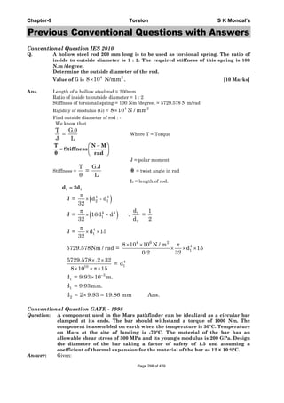 Chapter-9 Torsion S K Mondal’s
Previous Conventional Questions with Answers
Conventional Question IES 2010
Q. A hollow steel rod 200 mm long is to be used as torsional spring. The ratio of
inside to outside diameter is 1 : 2. The required stiffness of this spring is 100
N.m /degree.
Determine the outside diameter of the rod.
Value of G is
4 2
8 10 N/mm× . [10 Marks]
Ans. Length of a hollow steel rod = 200mm
Ratio of inside to outside diameter = 1 : 2
Stiffness of torsional spring = 100 Nm /degree. = 5729.578 N m/rad
Rigidity of modulus (G) =
4 2
8 10 N / mm×
Find outside diameter of rod : -
We know that
T G.
=
J L
θ
Where T = Torque
T N M
Stiffness
θ rad
−⎛ ⎞
= ⎜ ⎟
⎝ ⎠
J = polar moment
Stiffness =
T G.J
=
Lθ
θ = twist angle in rad
L = length of rod.
2 1d 2d=
( )
( )
−
π
×
π
×
π
× ×
× × π
× × ×
× ×
× × π×
×
×
∵
4 4
2 1
4 4 1
1 1
2
4
1
4 6 2
4
1
4
110
3
1
1
2
J = d - d
32
d 1
J = 16d - d =
32 d 2
J = d 15
32
8 10 10 N / m
5729.578Nm / rad = d 15
0.2 32
5729.578 .2 32
= d
8 10 15
d = 9.93 10 m.
d = 9.93mm.
d = 2 9.93 = 19.86 mm Ans.
Conventional Question GATE - 1998
Question: A component used in the Mars pathfinder can be idealized as a circular bar
clamped at its ends. The bar should withstand a torque of 1000 Nm. The
component is assembled on earth when the temperature is 30°C. Temperature
on Mars at the site of landing is -70°C. The material of the bar has an
allowable shear stress of 300 MPa and its young's modulus is 200 GPa. Design
the diameter of the bar taking a factor of safety of 1.5 and assuming a
coefficient of thermal expansion for the material of the bar as 12 × 10–6/°C.
Answer: Given:
Page 298 of 429
 
