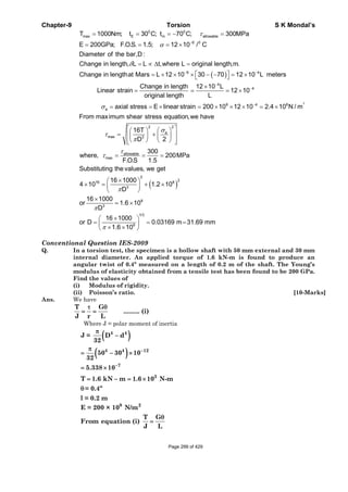 Chapter-9 Torsion S K Mondal’s
( )
0 0
max E m allowable
6 0
6 4
T 1000Nm; t 30 C; t 70 C; 300MPa
E 200GPa; F.O.S. 1.5; 12 10 / C
Diameter of the bar,D :
Change in length, L L t,where L original length,m.
Change in lengthat Mars L 12 10 30 70 12 10 L meters
τ
α
δ
−
− −
= = = − =
= = = ×
= ∝ Δ =
⎡ ⎤= × × × − − = ×⎣ ⎦
2
4
4
9 4 8
a
22
a
max 3
max
Change in length 12 10 L
Linear strain 12 10
original length L
axial stress E linear strain 200 10 12 10 2.4 10 N / m
From maximum shear stress equation,we have
16T
D 2
where,
σ
σ
τ
π
τ
−
−
−
×
= = = ×
= = × = × × × = ×
⎡ ⎤⎛ ⎞⎛ ⎞
= +⎢ ⎥⎜ ⎟ ⎜ ⎟
⎝ ⎠ ⎝ ⎠⎢ ⎥⎣ ⎦
( )
allowable
2
216 8
3
8
3
1/3
8
300
200MPa
F.O.S 1.5
Substituting the values, we get
16 1000
4 10 1.2 10
D
16 1000
or 1.6 10
D
16 1000
or D 0.03169 m 31.69 mm
1.6 10
τ
π
π
π
= = =
×⎛ ⎞
× = + ×⎜ ⎟
⎝ ⎠
×
= ×
×⎛ ⎞
= = =⎜ ⎟× ×⎝ ⎠
Conventional Question IES-2009
Q. In a torsion test, the specimen is a hollow shaft with 50 mm external and 30 mm
internal diameter. An applied torque of 1.6 kN-m is found to produce an
angular twist of 0.4º measured on a length of 0.2 m of the shaft. The Young’s
modulus of elasticity obtained from a tensile test has been found to be 200 GPa.
Find the values of
(i) Modulus of rigidity.
(ii) Poisson’s ratio. [10-Marks]
Ans. We have
T G
......... (i)
J r L
τ θ
= =
Where J = polar moment of inertia
( )
( )
4 4
4 4 12
7
3
J = D d
32
50 30 10
32
5.338 10
T 1.6 kN m 1.6 10 N-m
= 0.4º
l = 0.2 m
−
−
π
−
π
= − ×
= ×
= − = ×
θ
9 2
E = 200 × 10 N/m
T G
From equation (i)
J L
θ
=
Page 299 of 429
 