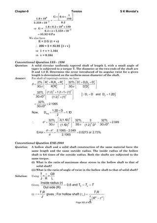Chapter-9 Torsion S K Mondal’s
We also have
Conventional Question IAS - 1996
Question: A solid circular uniformly tapered shaft of length I, with a small angle of
taper is subjected to a torque T. The diameter at the two ends of the shaft are
D and 1.2 D. Determine the error introduced of its angular twist for a given
length is determined on the uniform mean diameter of the shaft.
Answer: For shaft of tapering's section, we have
2 2 2 2
1 1 2 2 1 1 2 2
3 3 3 3
1 2 1 2
R R R R D D D D2TL 32TL
3G R R 3G D D
θ
π π
⎡ ⎤ ⎡ ⎤+ + + +
= =⎢ ⎥ ⎢ ⎥
⎣ ⎦ ⎣ ⎦
( ) ( )
( ) ( )
[ ]
2 2
1 23 34
4
1.2 1.2 1 132TL
D D and D 1.2D
3G D 1.2 1
32TL
2.1065
3G D
π
π
⎡ ⎤+ × +
= = =⎢ ⎥
×⎢ ⎥⎣ ⎦
= ×
∵
avg
1.2D D
Now, D 1.1D
2
+
= =
( )
( ) ( )
2
6 4 44
3 1.1D32TL 32TL 3 32TL
' 2.049
3G 3G 3G D1.1D 1.2 .D
θ
π π π
⎡ ⎤
∴ = × = × = ×⎢ ⎥
⎢ ⎥⎣ ⎦
' 2.1065 2.049
Error 0.0273 or 2.73%
2.1065
θ θ
θ
− −
= = =
Conventional Question ESE-2008
Question: A hollow shaft and a solid shaft construction of the same material have the
same length and the same outside radius. The inside radius of the hollow
shaft is 0.6 times of the outside radius. Both the shafts are subjected to the
same torque.
(i) What is the ratio of maximum shear stress in the hollow shaft to that of
solid shaft?
(ii) What is the ratio of angle of twist in the hollow shaft to that of solid shaft?
Solution: Using
T Gθ
= =
J R L
τ
Given,
Inside radius (r)
0.6 and T
Out side (R)
= = =h sT T
(i) τ =
( )
h
4 4
. .
gives ; For hollow shaft ( )
2
τ
π
=
−
T R T R
J R r
3
7
3
7
G 0.4
1.6 10 180
0.25.338 10
1.6 0.2 10 180
G =
0.4 5.338 10
85.92 GPa
−
−
π⎡ ⎤
× ×⎢ ⎥× ⎣ ⎦=
×
× × ×
⇒
× π × ×
=
( )
E = 2 G (1 + v)
200 = 2 × 85.92 1 v
1 + v = 1.164
v = 0.164
∴ +
⇒
⇒
Page 300 of 429
 