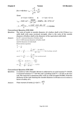 Chapter-9 Torsion S K Mondal’s
[As t <<d] then max
3
2
4
d
T
d t
τ
π
= = 2
2
π
T
td
( )
π π
2 6 2
max 4 2
2 2 6
max
Given
d = 5 cm = 0.05 m & t = 1cm = 0.1 m
8000
8 / 80 80 10 /
10
0.05 0.01 80 10
3.142
2 2
N
kN cm MPa N m
m
d t
T kNm
τ
τ
−
= = = = ×
× × × ×
∴ = = =
Conventional Question ESE-2000
Question: The ratio of inside to outside diameter of a hollow shaft is 0.6. If there is a
solid shaft with same torsional strength, what is the ratio of the outside
diameter of hollow shaft to the diameter of the equivalent solid shaft.
Answer: Let D = external diameter of hollow shaft
So d = 0.6D internal diameter of hollow shaft
And Ds=diameter of solid shaft
From torsion equation
( )
π
π
3 2
π Dπ D
4 4
4
33
4
3
4
{ ( 0 .6 ) }
3 2, f o r h o llo w s h a ft
/ 2
J
T = fo r s o lid s h a ft
R
2
{1 ( 0 .6 ) }
1 6 1 6
1
, 1 .0 7 2
1 ( 0 .6 )
s
s
s
s
T
J R
D D
J
o r T
R D
D
a n d J
D
D
o r
D
τ
τ
τ
τ
τ τ
=
−
= = ×
= ×
− =
= =
−
Conventional Question ESE-2001
Question: A cantilever tube of length 120 mm is subjected to an axial tension P = 9.0 kN,
A torsional moment T = 72.0 Nm and a pending Load F = 1.75 kN at the free
end. The material is aluminum alloy with an yield strength 276 MPa. Find the
thickness of the tube limiting the outside diameter to 50 mm so as to ensure a
factor of safety of 4.
Answer: 3 π
πR
3
Polar moment of inertia (J) =2
4
D t
t =
Page 302 of 429
 