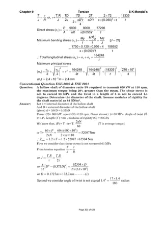 Chapter-9 Torsion S K Mondal’s
π π π
σ
π π
σ
3 2 2
1
2
T.R 2 2 72 18335
or, =
2 (0.050)
2
4
9000 9000 57296
Direct stress ( )
(0.050)
2Maximum bending stress ( ) [ 2 ]
1750
T TD TD T
J R J J tD t D t t
P
A dt t t
dMMy Md
J I
I I J
τ
τ
×
= = = = = =
× ×
×
= = = =
= = = =
×
=
( )
π
σ σ σ
σ σ
σ
3
b 1 2
2 2 2 6
2b
1
0.120 0.050 4 106952
(0.050)
164248
Total longitudinal stress ( )
Maximum principal stress
164248 164248 18335 276 10
2 2 2 2 4
, 2
b
tt
t
t t t
or t
τ
× ×
=
×
∴ = + =
⎛ ⎞⎛ ⎞ ⎛ ⎞ ⎛ ⎞ × ⎟⎜⎟ ⎟ ⎟⎜ ⎜ ⎜ ⎟= + + = + + =⎟ ⎟ ⎟ ⎜⎜ ⎜ ⎜ ⎟⎟ ⎟ ⎟ ⎜⎟ ⎜ ⎜⎜ ⎟⎜⎝ ⎠ ⎝ ⎠⎝ ⎠ ⎝ ⎠
= 3
.4 10 2.4m mm−
× =
Conventional Question ESE-2000 & ESE 2001
Question: A hollow shaft of diameter ratio 3/8 required to transmit 600 kW at 110 rpm,
the maximum torque being 20% greater than the mean. The shear stress is
not to exceed 63 MPa and the twist in a length of 3 m not to exceed 1.4
degrees. Determine the diameter of the shaft. Assume modulus of rigidity for
the shaft material as 84 GN/m2.
Answer: Let d = internal diameter of the hollow shaft
And D = external diameter of the hollow shaft
(given) d = 3/8 D = 0.375D
Power (P)= 600 kW, speed (N) =110 rpm, Shear stress( τ )= 63 MPa. Angle of twist (θ
)=1.4°, Length ( ) =3m , modulus of rigidity (G) = 84GPa
We know that, (P) = T. ω= T.
2πN
60
[T is average torque]
or T=
60
2π
P
N
×
=
3
60 (600 10 )
52087Nm
2 π×110
× ×
=
×
max 1.2 1.2 52087 =62504 Nm∴ = × = ×T T
First we consider that shear stress is not to exceed 63 MPa
From torsion equation
τ
=
T
J R
4 4
6
. .
2
π 62504
(0.375 )
32 2 (63 10 )
0.1727 172.7 ( )
τ τ
= =
×⎡ ⎤− =⎢ ⎥⎣ ⎦ × ×
= = −−−−
T R T D
or J
D
or D D
or D m mm i
0 17 1.4
Second we consider angle of twist is not exceed 1.4 radian
180
×
=
Page 303 of 429
 