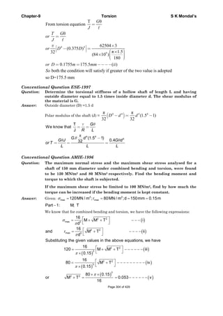 Chapter-9 Torsion S K Mondal’s
4 4
9
T θ
From torsion equation
θ
62504 3
(0.375 )
π 1.532
(84 10 )
180
0.1755 175.5 ( )
π
=
=
×⎡ ⎤− =⎢ ⎥⎣ ⎦ ⎛ ⎞× ⎟⎜× ⎟⎜ ⎟⎜⎝ ⎠
= = −−−−
G
J
T G
or
J
or D D
or D m mm ii
both the condition will satisfy if greater of the two value is adopted
so D=175.5 mm
So
Conventional Question ESE-1997
Question: Determine the torsional stiffness of a hollow shaft of length L and having
outside diameter equal to 1.5 times inside diameter d. The shear modulus of
the material is G.
Answer: Outside diameter (D) =1.5 d
Polar modulus of the shaft (J) = ( )4 4 4 4π π
(1.5 1)
32 32
D d d− = −
π 4 4
4
T
We know that
J
. (1.5 1)
0.432
G
R L
G d
G J G d
or T
L L L
τ θ
θ
θ θ
= =
−
= = =
Conventional Question AMIE-1996
Question: The maximum normal stress and the maximum shear stress analysed for a
shaft of 150 mm diameter under combined bending and torsion, were found
to be 120 MN/m2 and 80 MN/m2 respectively. Find the bending moment and
torque to which the shaft is subjected.
If the maximum shear stress be limited to 100 MN/m2, find by how much the
torque can be increased if the bending moment is kept constant.
Answer: Given: 2 2
max max120MN / m ; 80MN / m ;d 150mm 0.15mσ τ= = = =
Part 1: M; T−
We know that for combined bending and torsion, we have the following expressions:
( )
( )
2 2
max 3
2 2
max 3
16
M M T i
d
16
and M T ii
d
σ
π
τ
π
⎡ ⎤= + + − − −
⎣ ⎦
⎡ ⎤= + − − − −
⎣ ⎦
( )
( )
( )
( )
( )
( )
2 2
3
2 2
3
3
2 2
Substituting the given values in the above equations, we have
16
120 M M T iii
0.15
16
80 M T iv
0.15
80 0.15
or M T 0.053 v
16
π
π
π
⎡ ⎤= + + − − − − − −
⎣ ⎦×
⎡ ⎤= + − − − − − − − − −
⎣ ⎦×
× ×
+ = = − − − − − −
Page 304 of 429
 