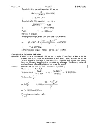 Chapter-9 Torsion S K Mondal’s
( )
( )
[ ]3
Substituting this values in equation iii ,we get
16
120 M 0.053
0.150
M 0.0265MNm
π
= +
×
∴ =
( )
( )
2 2
Substituting for M in equation v ,we have
0.0265 T 0.053
or T 0.0459MNm
+ =
=
( )
2
maxPart II: [ 100MN / m ]
Increase in torque :
Bending moment M to be kept constant 0.0265MNm
τ =
=
∵
( )
( )
23
2 2
100 0.15
or 0.0265 T 0.004391
16
π⎡ ⎤× ×
⎢ ⎥+ = =
⎢ ⎥⎣ ⎦
T 0.0607 MNm
The increased torque 0.0607 0.0459 0.0148MNm
∴ =
∴ = − =
Conventional Question ESE-1996
Question: A solid shaft is to transmit 300 kW at 120 rpm. If the shear stress is not to
exceed 100 MPa, Find the diameter of the shaft, What percent saving in
weight would be obtained if this shaft were replaced by a hollow one whose
internal diameter equals 0.6 of the external diameter, the length, material
and maximum allowable shear stress being the same?
Answer: Given P= 300 kW, N = 120 rpm, τ =100 MPa, 0.6H Hd D=
Diameter of solid shaft, Ds:
We know that P =
2π
60 1000
NT
×
or 300 =
2π 120
or T=23873 Nm
60 1000
× ×
×
T
We know that
τ
=
T
J R
or, T=
.τ J
R
or, 23873 =
6 4π
100 10
32
2
× × s
s
D
D
or, Ds= 0.1067 m =106.7mm
Percentage saving in weight:
H sT T=
Page 305 of 429
 