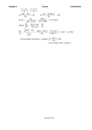 Chapter-9 Torsion S K Mondal’s
( )
π
π
4 4 4 4
3 3
343
H
S
2 2
22 2
2
2
{ } (0.6 )
, ,
106.7
, 111.8 m m
1 0.64(1 0.6 )
W
A gain
W
(1 0.6 ) 111.84 1
106.7
4
H s
H H H H
s s
H H
s
H
H H H H
s s s s
H H
H H
s s
s
J J
R R
D d D D
or D or D
D D
D
or D
A L g A
A L g A
D d
A D
A DD
τ τ
ρ
ρ
⎛ ⎞ ⎛ ⎞× ×⎟ ⎟⎜ ⎜=⎟ ⎟⎜ ⎜⎟ ⎟⎜ ⎜⎝ ⎠ ⎝ ⎠
− −
= =
= = =
−−
= =
− ⎛ ⎞− ⎟⎜= = = −⎟⎜ ⎟⎜⎝ ⎠
( )
2
H
s
0.6 0.702
W
P ercentage savings in w eight = 1- 100
W
= (1-0.702)×100 = 29.8%
=
⎛ ⎞⎟⎜ ⎟∴ ×⎜ ⎟⎜ ⎟⎜⎝ ⎠
Page 306 of 429
 