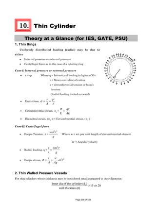 10. Thin Cylinder
Theory at a Glance (for IES, GATE, PSU)
1. Thin Rings
Uniformly distributed loading (radial) may be due to
either
• Internal pressure or external pressure
• Centrifugal force as in the case of a rotating ring
Case-I: Internal pressure or external pressure
• s = qr Where q = Intensity of loading in kg/cm of Oce
r = Mean centreline of radius
s = circumferential tension or hoop’s
tension
(Radial loading ducted outward)
• Unit stress, σ = =
s qr
A A
• Circumferential strain,
E
c
qr
AE
σ
∈ = =
• Diametral strain, (∈d ) = Circumferential strain, (∈c )
Case-II: Centrifugal force
• Hoop's Tension,
2 2
ω
=
w r
s
g
Where w = wt. per unit length of circumferential element
ω = Angular velocity
• Radial loading, q =
2
ω
=
w rs
r g
• Hoop's stress,
2 2
.σ ω= =
s w
r
A Ag
2. Thin Walled Pressure Vessels
For thin cylinders whose thickness may be considered small compared to their diameter.
iInner dia of the cylinder (d )
15 or 20
wall thickness(t)
>
Page 308 of 429
 