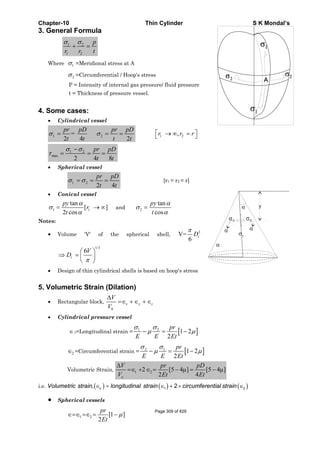 Chapter-10 Thin Cylinder S K Mondal’s
3. General Formula
1 2
1 2
σ σ
+ =
p
r r t
Where 1σ =Meridional stress at A
2σ =Circumferential / Hoop's stress
P = Intensity of internal gas pressure/ fluid pressure
t = Thickness of pressure vessel.
4. Some cases:
• Cylindrical vessel
1 2=
2 4 2
σ σ= = =
pr pD pr pD
t t t t
1 2,r r r⎡ ⎤→ ∞ =⎣ ⎦
1 2
max
2 4 8
σ σ
τ
−
= = =
pr pD
t t
• Spherical vessel
1 2
2 4
σ σ= = =
pr pD
t t
[r1 = r2 = r]
• Conical vessel
1 1
tan
[ ]
2 cos
py
r
t
α
σ
α
= → ∞ and 2
tan
cos
py
t
α
σ
α
=
Notes:
• Volume 'V' of the spherical shell,
3
V=
6
π
iD
1/3
6
π
⎛ ⎞
⇒ = ⎜ ⎟
⎝ ⎠
i
V
D
• Design of thin cylindrical shells is based on hoop's stress
5. Volumetric Strain (Dilation)
• Rectangular block,
0
x y z
V
V
Δ
=∈ +∈ +∈
• Cylindrical pressure vessel
∈1=Longitudinal strain = [ ]1 2
1 2
2
pr
E E Et
σ σ
μ μ− = −
2∈ =Circumferential strain = [ ]2 1
1 2
2
σ σ
μ μ− = −
pr
E E Et
Volumetric Strain, 1 22 [5 4μ] [5 4μ]
2 4
Δ
=∈ + ∈ = − = −
o
V pr pD
V Et Et
i.e. ( ) ( ) ( )1 2, 2vVolumetric strain longitudinal strain circumferential strain∈ = ∈ + × ∈
• Spherical vessels
1 2 [1 ]
2
pr
Et
μ∈=∈ =∈ = −
α
α α
α
1σ
2σ2σ
Page 309 of 429
 