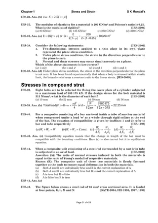 Chapter-1 Stress and Strain S K Mondal’s
IES-36. Ans. (b) Use 2 1E G
IES-37. The modulus of elasticity for a material is 200 GN/m2 and Poisson's ratio is 0.25.
What is the modulus of rigidity? [IES-2004]
(a) 80 GN/m2 (b) 125 GN/m2 (c) 250 GN/m2 (d) 320 GN/m2
IES-37. Ans. (a) 2E 200
E 2G 1 or G 80GN / m
2 1 2 1 0.25
IES-38. Consider the following statements: [IES-2009]
1. Two-dimensional stresses applied to a thin plate in its own plane
represent the plane stress condition.
2. Under plane stress condition, the strain in the direction perpendicular to
the plane is zero.
3. Normal and shear stresses may occur simultaneously on a plane.
Which of the above statements is /are correct?
(a) 1 only (b) 1 and 2 (c) 2 and 3 (d) 1 and 3
IES-38. Ans. (d) Under plane stress condition, the strain in the direction perpendicular to the plane
is not zero. It has been found experimentally that when a body is stressed within elastic
limit, the lateral strain bears a constant ratio to the linear strain. [IES-2009]
Stresses in compound strut
IES-39. Eight bolts are to be selected for fixing the cover plate of a cylinder subjected
to a maximum load of 980·175 kN. If the design stress for the bolt material is
315 N/mm2, what is the diameter of each bolt? [IES-2008]
(a) 10 mm (b) 22 mm (c) 30 mm (d) 36 mm
IES-39. Ans. (b)
2
d P 980175
Total load P 8 or d 22.25mm
4 2 2 315
IES-40. For a composite consisting of a bar enclosed inside a tube of another material
when compressed under a load 'w' as a whole through rigid collars at the end
of the bar. The equation of compatibility is given by (suffixes 1 and 2) refer to
bar and tube respectively [IES-1998]
1 2 1 2
1 2 1 2
1 1 2 2 1 2 2 1
( ) ( ) . ( ) ( )
W W W W
a W W W b W W Const c d
A E A E A E A E
IES-40. Ans. (c) Compatibility equation insists that the change in length of the bar must be
compatible with the boundary conditions. Here (a) is also correct but it is equilibrium
equation.
IES-41. When a composite unit consisting of a steel rod surrounded by a cast iron tube
is subjected to an axial load. [IES-2000]
Assertion (A): The ratio of normal stresses induced in both the materials is
equal to the ratio of Young's moduli of respective materials.
Reason (R): The composite unit of these two materials is firmly fastened
together at the ends to ensure equal deformation in both the materials.
(a) Both A and R are individually true and R is the correct explanation of A
(b) Both A and R are individually true but R is not the correct explanation of A
(c) A is true but R is false
(d) A is false but R is true
IES-41. Ans. (a)
IES-42. The figure below shows a steel rod of 25 mm2 cross sectional area. It is loaded
at four points, K, L, M and N. [GATE-2004, IES 1995, 1997, 1998]
Page 31 of 429
 