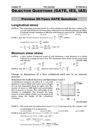 Chapter-10 Thin Cylinder S K Mondal’s
OBJECTIVE QUESTIONS (GATE, IES, IAS)
Previous 20-Years GATE Questions
Longitudinal stress
GATE-1. The maximum principal strain in a thin cylindrical tank, having a radius of 25
cm and wall thickness of 5 mm when subjected to an internal pressure of 1MPa,
is (taking Young's modulus as 200 GPa and Poisson's ratio as 0.2) [GATE-1998]
(a) 2.25 × 10–4 (b) 2.25 (c) 2.25 × 10–6 (d) 22.5
GATE-1. Ans. (a) Circumferential or Hoop stress ( )c
pr 1 250
50MPa
t 5
σ
×
= = =
Longitudinal stress ( )l
pr
25MPa
2t
σ = =
6 6
4c l
c 9 9
50 10 25 10
e 0.2 2.25 10
E E 200 10 200 10
σ σ
μ −× ×
= − = − × = ×
× ×
Maximum shear stress
GATE-2. A thin walled cylindrical vessel of well thickness, t and diameter d is fitted
with gas to a gauge pressure of p. The maximum shear stress on the vessel wall
will then be: [GATE-1999]
(a) (b) (c) (d)
2 4 8
pd pd pd pd
t t t t
GATE-2. Ans. (d) c l
c l
pd pd pd
, , Maximum shear stress
2t 4t 2 8t
σ σ
σ σ
−
= = = =
Change in dimensions of a thin cylindrical shell due to an internal
pressure
Statement for Linked Answers and Questions 3 and 4
A cylindrical container of radius R = 1 m, wall
thickness 1 mm is filled with water up to a depth
of 2 m and suspended along its upper rim. The
density of water is 1000 kg/m3 and acceleration
due to gravity is 10 m/s2. The self-weight of the
cylinder is negligible. The formula for hoop
stress in a thin-walled cylinder can be used at all
points along the height of the cylindrical
container.
[GATE-2008]
GATE-3. The axial and circumferential stress ( ), ca σσ experienced by the cylinder wall
at mid-depth (1 m as shown) are
(a) (10,10) MPa (b) (5,10) MPa (c) (10,5) MPa (d) (5,5)MPa
GATE-3. Ans. (a) Pressure (P) = h ρ g = 1×1000×10 = 10 kPa
Axial Stress ( aσ ) LRgRta
2
2 πρπσ ×=×⇒
or
ρ
σ −
× × ×
= = =
× 3
1000 10 1 1
10MPa
1 10
a
gRL
t
Circumferential Stress( cσ )= −
×
= =
× 3
10 1
10MPa
1 10
PR
t
Page 311 of 429
 