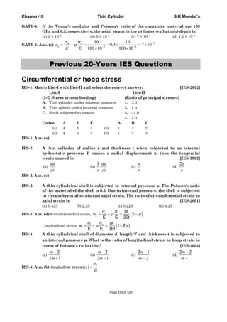 Chapter-10 Thin Cylinder S K Mondal’s
GATE-4. If the Young's modulus and Poisson's ratio of the container material are 100
GPa and 0.3, respectively, the axial strain in the cylinder wall at mid-depth is:
(a) 2 × 10–5 (b) 6 × 10–5 (c) 7 × 10–5 (d) 1.2 × 10–5
GATE-4. Ans. (c)
5
33
107
10100
10
3.0
10100
10 −
−−
×=
×
×−
×
=−=
EE
ca
a
σ
μ
σ
ε
Previous 20-Years IES Questions
Circumferential or hoop stress
IES-1. Match List-I with List-II and select the correct answer: [IES-2002]
List-I List-II
(2-D Stress system loading) (Ratio of principal stresses)
A. Thin cylinder under internal pressure 1. 3.0
B. Thin sphere under internal pressure 2. 1.0
C. Shaft subjected to torsion 3. –1.0
4. 2.0
Codes: A B C A B C
(a) 4 2 3 (b) 1 3 2
(c) 4 3 2 (d) 1 2 3
IES-1. Ans. (a)
IES-2. A thin cylinder of radius r and thickness t when subjected to an internal
hydrostatic pressure P causes a radial displacement u, then the tangential
strain caused is: [IES-2002]
(a)
du
dr
(b)
1
.
du
r dr
(c)
u
r
(d)
2u
r
IES-2. Ans. (c)
IES-3. A thin cylindrical shell is subjected to internal pressure p. The Poisson's ratio
of the material of the shell is 0.3. Due to internal pressure, the shell is subjected
to circumferential strain and axial strain. The ratio of circumferential strain to
axial strain is: [IES-2001]
(a) 0.425 (b) 2.25 (c) 0.225 (d) 4.25
IES-3. Ans. (d) Circumferential strain, ( )c l
c
pr
e 2
E E 2Et
σ σ
μ μ= − = −
Longitudinal strain, ( )cl
l
pr
e 1 2
E E 2Et
σσ
μ μ= − = −
IES-4. A thin cylindrical shell of diameter d, length ‘l’ and thickness t is subjected to
an internal pressure p. What is the ratio of longitudinal strain to hoop strain in
terms of Poisson's ratio (1/m)? [IES-2004]
(a)
2
2 1
m
m
−
+
(b)
2
2 1
m
m
−
−
(c)
2 1
2
m
m
−
−
(d)
2 2
1
m
m
+
−
IES-4. Ans. (b) ( )l
Pr
longitudinal stress
2t
σ =
Page 312 of 429
 
