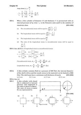 Chapter-10 Thin Cylinder S K Mondal’s
( )c
cl
l
c lc
Pr
hoop stress
t
1 1 1
m 2E m E 2 m
11 2m 1
1
2mE m E
σ
σσ
σ σ
=
− −
∈ −
∴ = = =
∈ −
−−
IES-5. When a thin cylinder of diameter 'd' and thickness 't' is pressurized with an
internal pressure of 'p', (1/m = μ is the Poisson's ratio and E is the modulus of
elasticity), then [IES-1998]
(a) The circumferential strain will be equal to
1 1
2 2
pd
tE m
⎛ ⎞
−⎜ ⎟
⎝ ⎠
(b) The longitudinal strain will be equal to
1
1
2 2
pd
tE m
⎛ ⎞
−⎜ ⎟
⎝ ⎠
(c) The longitudinal stress will be equal to
2
pd
t
(d) The ratio of the longitudinal strain to circumferential strain will be equal to
2
2 1
m
m
−
−
IES-5. Ans. (d) Ratio of longitudinal strain to circumferential strain
=
{ }
{ }
1 1
2
2
1 1 2 1
2
l c l l
c l l l
mm m
m
m m
σ σ σ σ
σ σ σ σ
⎛ ⎞ ⎛ ⎞
− −⎜ ⎟ ⎜ ⎟ −⎝ ⎠ ⎝ ⎠= =
−⎛ ⎞ ⎛ ⎞
− −⎜ ⎟ ⎜ ⎟
⎝ ⎠ ⎝ ⎠
Circumferential strain, ( )c l
c
pr
e 2
E E 2Et
σ σ
μ μ= − = −
Longitudinal strain, ( )cl
l
pr
e 1 2
E E 2Et
σσ
μ μ= − = −
IES-6. A thin cylinder contains fluid at a pressure of 500 N/m2, the internal diameter
of the shell is 0.6 m and the tensile stress in the material is to be limited to 9000
N/m2. The shell must have a minimum wall thickness of nearly [IES-2000]
(a) 9 mm (b) 11 mm (c) 17 mm (d) 21 mm
IES-6. Ans. (c)
IES-7. A thin cylinder with closed
lids is subjected to internal
pressure and supported at
the ends as shown in figure.
The state of stress at point
X is as represented in
[IES-1999]
Page 313 of 429
 
