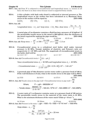 Chapter-10 Thin Cylinder S K Mondal’s
IES-7. Ans. (a) Point 'X' is subjected to circumferential and longitudinal stress, i.e. tension on all
faces, but there is no shear stress because vessel is supported freely outside.
IES-8. A thin cylinder with both ends closed is subjected to internal pressure p. The
longitudinal stress at the surface has been calculated as σo. Maximum shear
stress at the surface will be equal to: [IES-1999]
( ) ( ) ( ) ( )a 2 b 1.5 c d 0.5o o o oσ σ σ σ
IES-8. Ans. (d)
2
Longitudinal stress hoop stress 2 Max. shear stress
2 2
o o o
o oand
σ σ σ
σ σ
−
= = = =
IES-9. A metal pipe of 1m diameter contains a fluid having a pressure of 10 kgf/cm2. lf
the permissible tensile stress in the metal is 200 kgf/cm2, then the thickness of
the metal required for making the pipe would be: [IES-1993]
(a) 5 mm (b) 10 mm (c) 20 mm (d) 25 mm
IES-9. Ans. (d)
10 100 1000
Hoop stress 200 2.5
2 2 400
pd
or or t cm
t t
×
= = = =
×
IES-10. Circumferential stress in a cylindrical steel boiler shell under internal
pressure is 80 MPa. Young's modulus of elasticity and Poisson's ratio are
respectively 2 × 105 MPa and 0.28. The magnitude of circumferential strain in
the boiler shell will be: [IES-1999]
(a) 3.44 × 10–4 (b) 3.84 × 10–4 (c) 4 × 10–4 (d) 4.56 ×10 –4
IES-10. Ans. (a) Circumferential strain = ( )1 2
1
E
σ μσ−
[ ]
1 2
6 4
5 6
Since circumferential stress 80 MPa and longitudinal stress 40 MPa
1
Circumferential strain 80 0.28 40 10 3.44 x10
2 10 10
σ σ
−
= =
∴ = − × × =
× ×
IES-11. A penstock pipe of 10m diameter carries water under a pressure head of 100 m.
If the wall thickness is 9 mm, what is the tensile stress in the pipe wall in MPa?
[IES-2009]
(a) 2725 (b) 545·0 (c) 272·5 (d) 1090
IES-11. Ans. (b) Tensile stress in the pipe wall = Circumferential stress in pipe wall =
Pd
2t
2
6 2 2
3
Where, P gH 980000N / m
980000 10
Tensile stress 544.44 10 N / m 544.44MN / m 544.44MPa
2 9 10−
= ρ =
×
∴ = = × = =
× ×
IES-12. A water main of 1 m diameter contains water at a pressure head of 100 metres.
The permissible tensile stress in the material of the water main is 25 MPa.
What is the minimum thickness of the water main? (Take g = 10 m/
2
s ).
[IES-2009]
(a) 10 mm (b) 20mm (c) 50 mm (d) 60 mm
IES-12. Ans. (b) Pressure in the main
6 2
gh 1000 10 1000 = 10 N / mm 1000 KPa= ρ = × × =
( )( )
c
6
6
c
Pd
Hoop stress
2t
10 1Pd 1
t m 20 mm
2 502 25 10
= σ =
∴ = = = =
σ × ×
Page 314 of 429
 