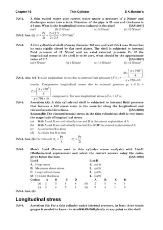 Chapter-10 Thin Cylinder S K Mondal’s
IAS-2. A thin walled water pipe carries water under a pressure of 2 N/mm2 and
discharges water into a tank. Diameter of the pipe is 25 mm and thickness is
2·5 mm. What is the longitudinal stress induced in the pipe? [IAS-2007]
(a) 0 (b) 2 N/mm2 (c) 5 N/mm2 (d) 10 N/mm2
IAS-2. Ans. (c)
2Pr 2 12.5
5N/mm
2 2 2.5t
σ
×
= = =
×
IAS-3. A thin cylindrical shell of mean diameter 750 mm and wall thickness 10 mm has
its ends rigidly closed by flat steel plates. The shell is subjected to internal
fluid pressure of 10 N/mm2 and an axial external pressure P1. If the
longitudinal stress in the shell is to be zero, what should be the approximate
value of P1? [IAS-2007]
(a) 8 N/mm2 (b) 9 N/mm2 (c) 10 N/mm2 (d) 12 N/mm2
IAS-3. Ans. (c) Tensile longitudinal stress due to internal fluid pressure (δ 1) t =
2
750
10
4
750 10
π
π
⎛ ⎞×
×⎜ ⎟
⎝ ⎠
× ×
tensile. Compressive longitudinal stress due to external pressure p1 ( δ l)c =
2
1
750
4
750 10
P
π
π
⎛ ⎞×
×⎜ ⎟
⎝ ⎠
× ×
compressive. For zero longitudinal stress (δ l) t = (δ l)c.
IAS-4. Assertion (A): A thin cylindrical shell is subjected to internal fluid pressure
that induces a 2-D stress state in the material along the longitudinal and
circumferential directions. [IAS-2000]
Reason(R): The circumferential stress in the thin cylindrical shell is two times
the magnitude of longitudinal stress.
(a) Both A and R are individually true and R is the correct explanation of A
(b) Both A and R are individually true but R is NOT the correct explanation of A
(c) A is true but R is false
(d) A is false but R is true
IAS-4. Ans. (b) For thin cell
Pr Pr
2
c l
t t
σ σ= =
IAS-5. Match List-I (Terms used in thin cylinder stress analysis) with List-II
(Mathematical expressions) and select the correct answer using the codes
given below the lists: [IAS-1998]
List-I List-II
A. Hoop stress 1. pd/4t
B. Maximum shear stress 2. pd/2t
C. Longitudinal stress 3. pd/2σ
D. Cylinder thickness 4. pd/8t
Codes: A B C D A B C D
(a) 2 3 1 4 (b) 2 3 4 1
(c) 2 4 3 1 (d) 2 4 1 3
IAS-5. Ans. (d)
Longitudinal stress
IAS-6. Assertion (A): For a thin cylinder under internal pressure, At least three strain
gauges is needed to know the stress state completely at any point on the shell.Page 316 of 429
 