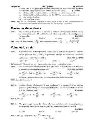 Chapter-10 Thin Cylinder S K Mondal’s
Reason (R): If the principal stresses directions are not know, the minimum
number of strain gauges needed is three in a biaxial field. [IAS-2001]
(a) Both A and R are individually true and R is the correct explanation of A
(b) Both A and R are individually true but R is NOT the correct explanation of A
(c) A is true but R is false
(d) A is false but R is true
IAS-6. Ans. (d) For thin cylinder, variation of radial strain is zero. So only circumferential and
longitudinal strain has to measurer so only two strain gauges are needed.
Maximum shear stress
IAS-7. The maximum shear stress is induced in a thin-walled cylindrical shell having
an internal diameter 'D' and thickness’t’ when subject to an internal pressure
'p' is equal to: [IAS-1996]
(a) pD/t (b) pD/2t (c) pD/4t (d) pD/8t
IAS-7. Ans. (d) c l
c l max
PD PD PD
Hoop stress( ) and Longitudinalstress( )
2t 4t 2 8t
σ σ
σ σ τ
−
= = ∴ = =
Volumetric strain
IAS-8. Circumferential and longitudinal strains in a cylindrical boiler under internal
steam pressure are 1ε and 2ε respectively. Change in volume of the boiler
cylinder per unit volume will be: [IES-1993; IAS 2003]
2 2
1 2 1 2 1 2 1 2(a) 2 (b) (c)2 (d)ε ε ε ε ε ε ε ε+ +
IAS-8. Ans. (c) Volumetric stream = 2 x circumferential strain + longitudinal strain.
IAS-9. The volumetric strain in case of a thin cylindrical shell of diameter d, thickness
t, subjected to internal pressure p is: [IES-2003; IAS 1997]
(a) ( ). 3 2
2
pd
tE
μ− (b) ( ). 4 3
3
pd
tE
μ− (c) ( ). 5 4
4
pd
tE
μ− (d) ( ). 4 5
4
pd
tE
μ−
(Where E = Modulus of elasticity, μ = Poisson's ratio for the shell material)
IAS-9. Ans. (c) Remember it.
IAS-10. A thin cylinder of diameter ‘d’ and thickness 't' is subjected to an internal
pressure 'p' the change in diameter is (where E is the modulus of elasticity and
μ is the Poisson's ratio) [IAS-1998]
(a)
2
(2 )
4
pd
tE
μ− (b)
2
(1 )
2
pd
tE
μ+ (c)
2
(2 )
pd
tE
μ+ (d)
2
(2 )
4
pd
tE
μ+
IAS-10. Ans. (a)
IAS-11. The percentage change in volume of a thin cylinder under internal pressure
having hoop stress = 200 MPa, E = 200 GPa and Poisson's ratio = 0·25 is:
[IAS-2002]
(a) 0.40 (b) 0·30 (c) 0·25 (d) 0·20
IAS-11. Ans. (d) ( ) 6Pr
Hoop stress 200 10t aP
t
σ = = ×
Page 317 of 429
 