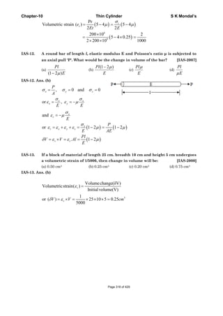 Chapter-10 Thin Cylinder S K Mondal’s
( ) ( )
( )
6
9
Pr
Volumetric strain ( ) 5 4 5 4
2 2
200 10 2
5 4 0.25
2 200 10 1000
t
ve
Et E
σ
μ μ= − = −
×
= − × =
× ×
IAS-12. A round bar of length l, elastic modulus E and Poisson's ratio μ is subjected to
an axial pull 'P'. What would be the change in volume of the bar? [IAS-2007]
(a)
(1 2 )
Pl
Eμ−
(b)
(1 2 )Pl
E
μ−
(c)
Pl
E
μ
(d)
Pl
Eμ
IAS-12. Ans. (b)
, 0 and 0
or ,
x y z
x x
x y
P
A
E E
σ σ σ
σ σ
ε ε μ
= = =
= = −
( ) ( )
( )
and
or 1 2 1 2
. 1 2
x
z
x
v x y z
v v
E
P
E AE
Pl
V V Al
E
σ
ε μ
σ
ε ε ε ε μ μ
δ ε ε μ
= −
= + + = − = −
= × = = −
IAS-13. If a block of material of length 25 cm. breadth 10 cm and height 5 cm undergoes
a volumetric strain of 1/5000, then change in volume will be: [IAS-2000]
(a) 0.50 cm3 (b) 0.25 cm3 (c) 0.20 cm3 (d) 0.75 cm3
IAS-13. Ans. (b)
3
Volumechange(δV)
Volumetricstrain( )
Initialvolume(V)
1
or ( ) 25 10 5 0.25
5000
v
vV V cm
ε
δ ε
=
= × = × × × =
Page 318 of 429
 