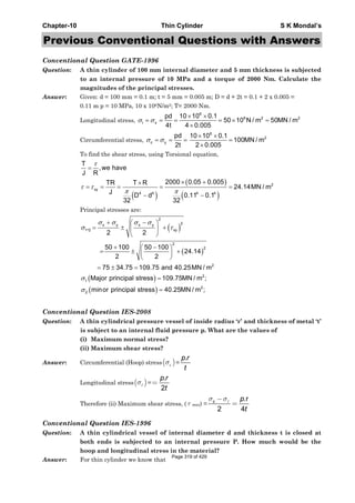Chapter-10 Thin Cylinder S K Mondal’s
Previous Conventional Questions with Answers
Conventional Question GATE-1996
Question: A thin cylinder of 100 mm internal diameter and 5 mm thickness is subjected
to an internal pressure of 10 MPa and a torque of 2000 Nm. Calculate the
magnitudes of the principal stresses.
Answer: Given: d = 100 mm = 0.1 m; t = 5 mm = 0.005 m; D = d + 2t = 0.1 + 2 x 0.005 =
0.11 m p = 10 MPa, 10 x 106N/m2; T= 2000 Nm.
Longitudinal stress,
6
6 2 2
l x
pd 10 10 0.1
50 10 N / m 50MN / m
4t 4 0.005
σ σ
× ×
= = = = × =
×
Circumferential stress, c y
pd
2t
σ σ= = =
6
210 10 0.1
100MN / m
2 0.005
× ×
=
×
To find the shear stress, using Torsional equation,
( )
( )
( )
2
xy
4 4 4 4
T
,we have
J R
2000 0.05 0.005TR T R
24.14MN / m
J
D d 0.11 0.1
32 32
τ
τ τ
π π
=
× +×
= = = = =
− −
Principal stresses are:
( )
( )
( )
( )
2
2x y x y
1 2 xy
2
2
2
2
1
2
2
,
2 2
50 100 50 100
24.14
2 2
75 34.75 109.75 and 40.25MN / m
Major principal stress 109.75MN / m ;
minor principal stress 40.25MN / m ;
σ σ σ σ
σ τ
σ
σ
+ −⎛ ⎞
= ± +⎜ ⎟
⎝ ⎠
+ −⎛ ⎞
= ± +⎜ ⎟
⎝ ⎠
= ± =
=
=
Conventional Question IES-2008
Question: A thin cylindrical pressure vessel of inside radius ‘r’ and thickness of metal ‘t’
is subject to an internal fluid pressure p. What are the values of
(i) Maximum normal stress?
(ii) Maximum shear stress?
Answer: Circumferential (Hoop) stress( )cσ =
.p r
t
Longitudinal stress( )σ =
.
2
=
p r
t
Therefore (ii) Maximum shear stress, ( τ max) =
.r
2 4
σ σ−
=c p
t
Conventional Question IES-1996
Question: A thin cylindrical vessel of internal diameter d and thickness t is closed at
both ends is subjected to an internal pressure P. How much would be the
hoop and longitudinal stress in the material?
Answer: For thin cylinder we know that
Page 319 of 429
 