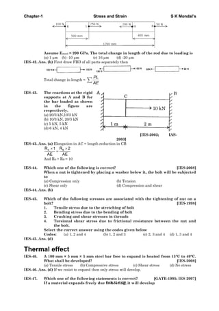 Chapter-1 Stress and Strain S K Mondal’s
Assume Esteel = 200 GPa. The total change in length of the rod due to loading is
(a) 1 μm (b) -10 μm (c) 16 μm (d) -20 μm
IES-42. Ans. (b) First draw FBD of all parts separately then
Total change in length =
PL
AE
IES-43. The reactions at the rigid
supports at A and B for
the bar loaded as shown
in the figure are
respectively.
(a) 20/3 kN,10/3 kN
(b) 10/3 kN, 20/3 kN
(c) 5 kN, 5 kN
(d) 6 kN, 4 kN
[IES-2002; IAS-
2003]
IES-43. Ans. (a) Elongation in AC = length reduction in CB
A BR 1 R 2
AE AE
And RA + RB = 10
IES-44. Which one of the following is correct? [IES-2008]
When a nut is tightened by placing a washer below it, the bolt will be subjected
to
(a) Compression only (b) Tension
(c) Shear only (d) Compression and shear
IES-44. Ans. (b)
IES-45. Which of the following stresses are associated with the tightening of nut on a
bolt? [IES-1998]
1. Tensile stress due to the stretching of bolt
2. Bending stress due to the bending of bolt
3. Crushing and shear stresses in threads
4. Torsional shear stress due to frictional resistance between the nut and
the bolt.
Select the correct answer using the codes given below
Codes: (a) 1, 2 and 4 (b) 1, 2 and 3 (c) 2, 3 and 4 (d) 1, 3 and 4
IES-45. Ans. (d)
Thermal effect
IES-46. A 100 mm × 5 mm × 5 mm steel bar free to expand is heated from 15°C to 40°C.
What shall be developed? [IES-2008]
(a) Tensile stress (b) Compressive stress (c) Shear stress (d) No stress
IES-46. Ans. (d) If we resist to expand then only stress will develop.
IES-47. Which one of the following statements is correct? [GATE-1995; IES 2007]
If a material expands freely due to heating, it will developPage 32 of 429
 