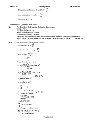Chapter-10 Thin Cylinder S K Mondal’s
Hoop or circumferential stress ( )σ
2
c
Pd
t
=
And longitudinal stress( )σ =
4
Pd
t
Therefore σ 2σc =
Conventional Question IES-2009
Q. A cylindrical shell has the following dimensions:
Length = 3 m
Inside diameter = 1 m
Thickness of metal = 10 mm
Internal pressure = 1.5 MPa
Calculate the change in dimensions of the shell and the maximum intensity of
shear stress induced. Take E = 200 GPa and Poisson’s ratio ν = 0.3 [15-Marks]
Ans. We can consider this as a thin cylinder.
Hoop stresses,
Longitudinal stresses,
Shear stress =
Hence from the given data
6
8
1 3
1.5 10 1
0.75 10
2 10 10−
× ×
σ = = ×
× ×
6
6
2 3
1.5 10 1
37.5 10
4 10 10
37.5 MPa
−
× ×
σ = = ×
× ×
=
( )
( )
( )
( )
1
1 1 2
6
3 9
6
9
3
3
Hoop strain
1
v
E
Pd
2 v
4tE
1.5 10 1
2 0.3
4 10 10 200 10
37.5 10
2 0.3
200 10
0.31875 10
d
0.3187 10
d
−
−
−
ε
ε = σ − σ
= −
× ×
= −
× × × ×
×
= −
×
= ×
Δ
= ×
3
change in diameter,
d = 1 × 0.31875 × 10 m
= 0.31875 mm
−
∴
Δ
1
pd
2t
σ =
2
pd
4t
σ =
1 2
2
σ − σ
pd
8t
=
75 MPa=
Page 320 of 429
 