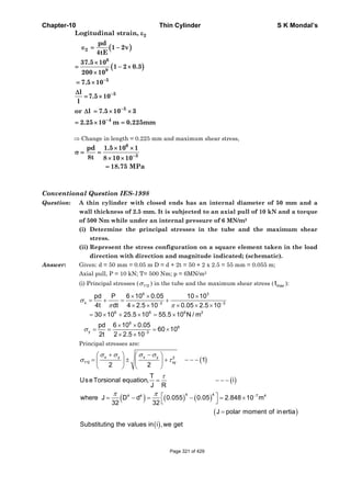 Chapter-10 Thin Cylinder S K Mondal’s
( )
( )
2
2
6
9
5
5
5
4
Logitudinal strain,
pd
1 2v
4tE
37.5 10
1 2 0.3
200 10
7.5 10
l
7.5 10
l
or l 7.5 10 3
2.25 10 m 0.225mm
−
−
−
−
ε
∈ = −
×
= − ×
×
= ×
Δ
= ×
Δ = × ×
= × =
⇒ Change in length = 0.225 mm and maximum shear stress,
Conventional Question IES-1998
Question: A thin cylinder with closed ends has an internal diameter of 50 mm and a
wall thickness of 2.5 mm. It is subjected to an axial pull of 10 kN and a torque
of 500 Nm while under an internal pressure of 6 MN/m2
(i) Determine the principal stresses in the tube and the maximum shear
stress.
(ii) Represent the stress configuration on a square element taken in the load
direction with direction and magnitude indicated; (schematic).
Answer: Given: d = 50 mm = 0.05 m D = d + 2t = 50 + 2 x 2.5 = 55 mm = 0.055 m;
Axial pull, P = 10 kN; T= 500 Nm; p = 6MN/m2
(i) Principal stresses ( 1 2,σ ) in the tube and the maximum shear stress ( maxt ):
6 3
x 3 3
6 6 6 2
6
6
y 3
pd P 6 10 0.05 10 10
4t dt 4 2.5 10 0.05 2.5 10
30 10 25.5 10 55.5 10 N / m
pd 6 10 0.05
60 10
2t 2 2.5 10
σ
π π
σ
− −
−
× × ×
= + = +
× × × × ×
= × + × = ×
× ×
= = = ×
× ×
Principal stresses are:
( )
( )
( ) ( ) ( )
( )
x y x y 2
1 2 xy
4 44 4 7 4
, 1
2 2
T
UseTorsional equation, i
J R
where J D d 0.055 0.05 2.848 10 m
32 32
J polar moment of inertia
σ σ σ σ
σ τ
τ
π π −
+ −⎛ ⎞ ⎛ ⎞
= ± + − − −⎜ ⎟ ⎜ ⎟
⎝ ⎠ ⎝ ⎠
= − − −
⎡ ⎤= − = − = ×
⎣ ⎦
=
( )Substituting the values in i ,we get
6
3
pd 1.5 10 1
8t 8 10 10
18.75 MPa
−
× ×
σ = =
× ×
=
Page 321 of 429
 