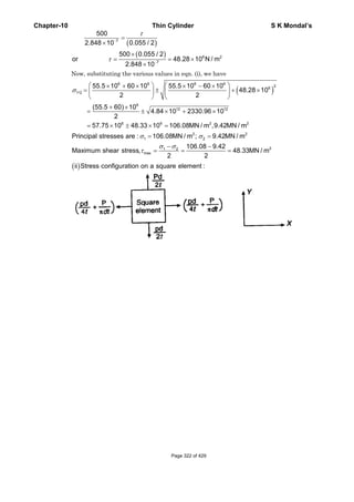 Chapter-10 Thin Cylinder S K Mondal’s
( )
( )
7
6 2
7
500
0.055 / 22.848 10
500 0.055 / 2
or 48.28 10 N / m
2.848 10
τ
τ
−
−
=
×
×
= = ×
×
Now, substituting the various values in eqn. (i), we have
( )
6 6 6 6
26
1 2
6
12 12
6 6 2 2
2 2
1 2
55.5 10 60 10 55.5 10 60 10
, 48.28 10
2 2
(55.5 60) 10
4.84 10 2330.96 10
2
57.75 10 48.33 10 106.08MN / m ,9.42MN / m
Principal stresses are : 106.08MN / m ; 9.42MN / m
Maximum shea
σ
σ σ
⎛ ⎞ ⎛ ⎞× + × × − ×
= ± + ×⎜ ⎟ ⎜ ⎟
⎝ ⎠ ⎝ ⎠
+ ×
= ± × + ×
= × ± × =
= =
21 2
max
106.08 9.42
r stress, 48.33MN / m
2 2
σ σ
τ
− −
= = =
( )ii Stress configuration on a square element :
Page 322 of 429
 