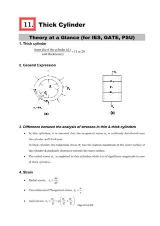 11. Thick Cylinder
Theory at a Glance (for IES, GATE, PSU)
1. Thick cylinder
iInner dia of the cylinder (d )
15 or 20
wall thickness(t)
<
2. General Expression
3. Difference between the analysis of stresses in thin & thick cylinders
• In thin cylinders, it is assumed that the tangential stress tσ is uniformly distributed over
the cylinder wall thickness.
In thick cylinder, the tangential stress tσ has the highest magnitude at the inner surface of
the cylinder & gradually decreases towards the outer surface.
• The radial stress rσ is neglected in thin cylinders while it is of significant magnitude in case
of thick cylinders.
4. Strain
• Radial strain, .r
du
dr
∈ =
• Circumferential /Tangential strain t
u
r
∈ =
• Axial strain, tz r
z
E E E
σσ σ
μ
⎛ ⎞
∈ = − +⎜ ⎟
⎝ ⎠ Page 323 of 429
 