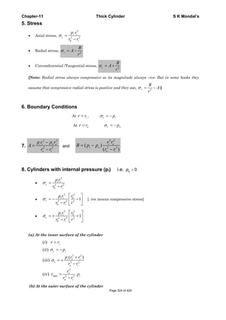 Chapter-11 Thick Cylinder S K Mondal’s
5. Stress
• Axial stress,
2
2 2
0
σ =
−
i i
z
i
p r
r r
• Radial stress, 2r
B
A
r
σ = −
• Circumferential /Tangential stress, 2t
B
A
r
σ = +
[Note: Radial stress always compressive so its magnitude always –ive. But in some books they
assume that compressive radial stress is positive and they use, 2
σ = −r
B
A
r
]
6. Boundary Conditions
At = ir r , σ = −r ip
At = or r r opσ = −
7.
2 2
2 2
−
=
−
i i o o
o i
p r p r
A
r r
and
2 2
2 2
( )
( )
= −
−
i o
i o
o i
r r
B p p
r r
8. Cylinders with internal pressure (pi) i.e. 0op =
•
2
2 2
0
σ =
−
i i
z
i
p r
r r
•
2 2
0
2 2 2
0
1σ
⎡ ⎤
= − −⎢ ⎥
− ⎣ ⎦
i i
r
i
p r r
r r r
[ -ive means compressive stress]
•
2 2
0
2 2 2
0
1σ
⎡ ⎤
= + +⎢ ⎥
− ⎣ ⎦
i i
t
i
p r r
r r r
(a) At the inner surface of the cylinder
r
2 2
t 2 2
2
max 2 2
( )
( )
( )
( )
( ) .
i
i
i o i
o i
o
i
o i
i r r
ii p
p r r
iii
r r
r
iv p
r r
σ
σ
τ
=
= −
+
= +
−
=
−
(b) At the outer surface of the cylinder
Page 324 of 429
 