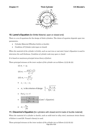 Chapter-11 Thick Cylinder S K Mondal’s
10. Lame's Equation [for Brittle Material, open or closed end]
There is a no of equations for the design of thick cylinders. The choice of equation depends upon two
parameters.
• Cylinder Material (Whether brittle or ductile)
• Condition of Cylinder ends (open or closed)
When the material of the cylinder is brittle, such as cast iron or cast steel, Lame's Equation is used to
determine the wall thickness. Condition of cylinder ends may open or closed.
It is based on maximum principal stress theory of failure.
There principal stresses at the inner surface of the cylinder are as follows: (i) (ii) & (iii)
2 2
0
t 2 2
0
2
z 2 2
( )
( )
( )
( )
σ
σ
σ
= −
+
= +
−
= +
−
r i
i i
i
i i
o i
i p
p r r
ii
r r
p r
iii
r r
• tσ σ σ> >z r
• t is the criterion of designσ o
i
σ
σ
+
=
−
t i
t i
r p
r p
• For o ir r t= +
• t 1
σ
σ
⎡ ⎤+
= × −⎢ ⎥
−⎢ ⎥⎣ ⎦
t i
i
t i
p
r
p
( ' )Lame s Equation
• t
σ
σ = ult
fos
11. Clavarino's Equation [for cylinders with closed end & made of ductile material]
When the material of a cylinder is ductile, such as mild steel or alloy steel, maximum strain theory
of failure is used (St. Venant's theory) is used.
Three principal stresses at the inner surface of the cylinder are as follows (i) (ii) & (iii)
Page 326 of 429
 