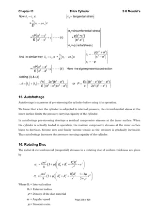 Chapter-11 Thick Cylinder S K Mondal’s
[ ]
( )
( )
j
µ
δ
σ µσ
t
2 2 2 2
2 2 2 2
r
Now tangential strain
1
=
σ =circumferential stress
cP p(b +c )
= ( ) +
E b -c
σ =-p radialstress
j j
t r
c
c
E
b c
i
b c
⎡ ⎤=∈ ∈ =⎢ ⎥⎣ ⎦
−
⎡ ⎤
⎢ ⎥
⎢ ⎥
⎡ ⎤ ⎢ ⎥+⎢ ⎥ ⎢ ⎥+ −−−
⎢ ⎥ ⎢ ⎥−⎣ ⎦ ⎢ ⎥
⎢ ⎥
⎢ ⎥⎣ ⎦
[ ] ( )
µ
σ
δ σ µσ
σ
-
2 2
t 2 2
2 2
2 2
( )
1
And in similar way =
cP
=- ( ) Here -ivesignrepresentscontraction
E
c c t r
r
p c a
c ac c
E
p
c a
ii
c a
⎡ ⎤+⎢ ⎥= −
⎢ ⎥−=∈ − ⎢ ⎥
⎢ ⎥
= −⎢ ⎥⎣ ⎦
⎡ ⎤+⎢ ⎥ −−−
⎢ ⎥−⎣ ⎦
δ
δ δ δ
2 2 2 2 2 2 2
2 2 2 2 2 2 2
Adding ( ) & ( )
2 ( ) ( )( )
or
( )( ) 2 ( )
j c
i ii
Pc c b a E b c c a
P
E cb c c a c b a
⎡ ⎤ ⎡ ⎤− − −⎢ ⎥ ⎢ ⎥∴ = + = =
⎢ ⎥ ⎢ ⎥− − −⎣ ⎦ ⎣ ⎦
15. Autofrettage
Autofrettage is a process of pre-stressing the cylinder before using it in operation.
We know that when the cylinder is subjected to internal pressure, the circumferential stress at the
inner surface limits the pressure carrying capacity of the cylinder.
In autofrettage pre-stressing develops a residual compressive stresses at the inner surface. When
the cylinder is actually loaded in operation, the residual compressive stresses at the inner surface
begin to decrease, become zero and finally become tensile as the pressure is gradually increased.
Thus autofrettage increases the pressure carrying capacity of the cylinder.
16. Rotating Disc
The radial & circumferential (tangential) stresses in a rotating disc of uniform thickness are given
by
( )
2 22
2 2 20
0 2
3
8
ρω
σ μ
⎛ ⎞
= + + − −⎜ ⎟
⎝ ⎠
i
r i
R R
R R r
r
( )
2 22
2 2 20
0 2
1 3
3 .
8 3
ρω μ
σ μ
μ
⎛ ⎞+
= + + + −⎜ ⎟
+⎝ ⎠
i
t i
R R
R R r
r
Where Ri = Internal radius
Ro = External radius
ρ = Density of the disc material
ω = Angular speed
μ = Poisson's ratio.
Page 329 of 429
 