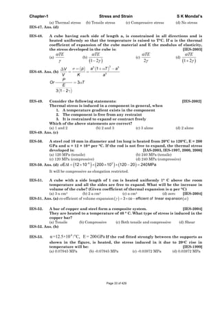 Chapter-1 Stress and Strain S K Mondal’s
(a) Thermal stress (b) Tensile stress (c) Compressive stress (d) No stress
IES-47. Ans. (d)
IES-48. A cube having each side of length a, is constrained in all directions and is
heated uniformly so that the temperature is raised to T°C. If is the thermal
coefficient of expansion of the cube material and E the modulus of elasticity,
the stress developed in the cube is: [IES-2003]
(a)
TE
(b)
1 2
TE
(c)
2
TE
(d)
1 2
TE
IES-48. Ans. (b)
33 3
3
1p a T aV
V K a
3
3 1 2
P
Or T
E
IES-49. Consider the following statements: [IES-2002]
Thermal stress is induced in a component in general, when
1. A temperature gradient exists in the component
2. The component is free from any restraint
3. It is restrained to expand or contract freely
Which of the above statements are correct?
(a) 1 and 2 (b) 2 and 3 (c) 3 alone (d) 2 alone
IES-49. Ans. (c)
IES-50. A steel rod 10 mm in diameter and 1m long is heated from 20°C to 120°C, E = 200
GPa and = 12 × 10-6 per °C. If the rod is not free to expand, the thermal stress
developed is: [IAS-2003, IES-1997, 2000, 2006]
(a) 120 MPa (tensile) (b) 240 MPa (tensile)
(c) 120 MPa (compressive) (d) 240 MPa (compressive)
IES-50. Ans. (d) 6 3
E t 12 10 200 10 120 20 240MPa
It will be compressive as elongation restricted.
IES-51. A cube with a side length of 1 cm is heated uniformly 1° C above the room
temperature and all the sides are free to expand. What will be the increase in
volume of the cube? (Given coefficient of thermal expansion is per °C)
(a) 3 cm3 (b) 2 cm3 (c) cm3 (d) zero [IES-2004]
IES-51. Ans. (a) co-efficient of volume expansion 3 co efficient of linear expansion
IES-52. A bar of copper and steel form a composite system. [IES-2004]
They are heated to a temperature of 40 ° C. What type of stress is induced in the
copper bar?
(a) Tensile (b) Compressive (c) Both tensile and compressive (d) Shear
IES-52. Ans. (b)
IES-53.
-6 o
=12.5×10 / C, E= 200GPa If the rod fitted strongly between the supports as
shown in the figure, is heated, the stress induced in it due to 20oC rise in
temperature will be: [IES-1999]
(a) 0.07945 MPa (b) -0.07945 MPa (c) -0.03972 MPa (d) 0.03972 MPa
Page 33 of 429
 