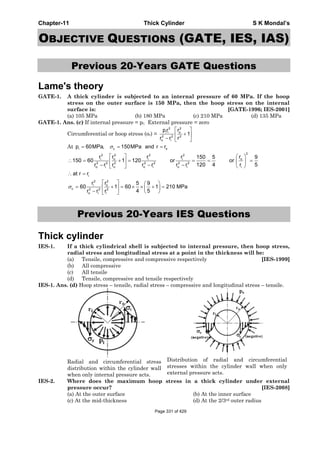 Chapter-11 Thick Cylinder S K Mondal’s
OBJECTIVE QUESTIONS (GATE, IES, IAS)
Previous 20-Years GATE Questions
Lame's theory
GATE-1. A thick cylinder is subjected to an internal pressure of 60 MPa. If the hoop
stress on the outer surface is 150 MPa, then the hoop stress on the internal
surface is: [GATE-1996; IES-2001]
(a) 105 MPa (b) 180 MPa (c) 210 MPa (d) 135 MPa
GATE-1. Ans. (c) If internal pressure = pi; External pressure = zero
Circumferential or hoop stress (σc) =
22
oi i
2 2 2
o i
rpr
1
r r r
⎡ ⎤
+⎢ ⎥
− ⎣ ⎦
At i c op 60MPa, 150MPa and r rσ= = =
222 2 2
o oi i i
2 2 2 2 2 2 2
io i o o i o i
i
22
oi
c 2 2 2
o i i
r rr r r 150 5 9
150 60 1 120 or or
120 4 r 5r r r r r r r
at r r
rr 5 9
60 1 60 1 210 MPa
4 5r r r
σ
⎡ ⎤ ⎛ ⎞
∴ = + = = = =⎜ ⎟⎢ ⎥
− − − ⎝ ⎠⎣ ⎦
∴ =
⎡ ⎤ ⎛ ⎞
= + = × × + =⎢ ⎥ ⎜ ⎟
− ⎝ ⎠⎣ ⎦
Previous 20-Years IES Questions
Thick cylinder
IES-1. If a thick cylindrical shell is subjected to internal pressure, then hoop stress,
radial stress and longitudinal stress at a point in the thickness will be:
(a) Tensile, compressive and compressive respectively [IES-1999]
(b) All compressive
(c) All tensile
(d) Tensile, compressive and tensile respectively
IES-1. Ans. (d) Hoop stress – tensile, radial stress – compressive and longitudinal stress – tensile.
Radial and circumferential stress
distribution within the cylinder wall
when only internal pressure acts.
Distribution of radial and circumferential
stresses within the cylinder wall when only
external pressure acts.
IES-2. Where does the maximum hoop stress in a thick cylinder under external
pressure occur? [IES-2008]
(a) At the outer surface (b) At the inner surface
(c) At the mid-thickness (d) At the 2/3rd outer radius
Page 331 of 429
 