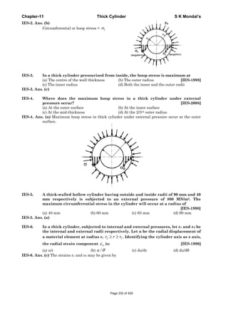 Chapter-11 Thick Cylinder S K Mondal’s
IES-2. Ans. (b)
Circumferential or hoop stress = tσ
IES-3. In a thick cylinder pressurized from inside, the hoop stress is maximum at
(a) The centre of the wall thickness (b) The outer radius [IES-1998]
(c) The inner radius (d) Both the inner and the outer radii
IES-3. Ans. (c)
IES-4. Where does the maximum hoop stress in a thick cylinder under external
pressure occur? [IES-2008]
(a) At the outer surface (b) At the inner surface
(c) At the mid-thickness (d) At the 2/3rd outer radius
IES-4. Ans. (a) Maximum hoop stress in thick cylinder under external pressure occur at the outer
surface.
IES-5. A thick-walled hollow cylinder having outside and inside radii of 90 mm and 40
mm respectively is subjected to an external pressure of 800 MN/m2. The
maximum circumferential stress in the cylinder will occur at a radius of
[IES-1998]
(a) 40 mm (b) 60 mm (c) 65 mm (d) 90 mm
IES-5. Ans. (a)
IES-6. In a thick cylinder, subjected to internal and external pressures, let r1 and r2 be
the internal and external radii respectively. Let u be the radial displacement of
a material element at radius r, 2 1r r r≥ ≥ . Identifying the cylinder axis as z axis,
the radial strain component rrε is: [IES-1996]
(a) u/r (b) /u θ (c) du/dr (d) du/dθ
IES-6. Ans. (c) The strains εr and εθ may be given by
Page 332 of 429
 